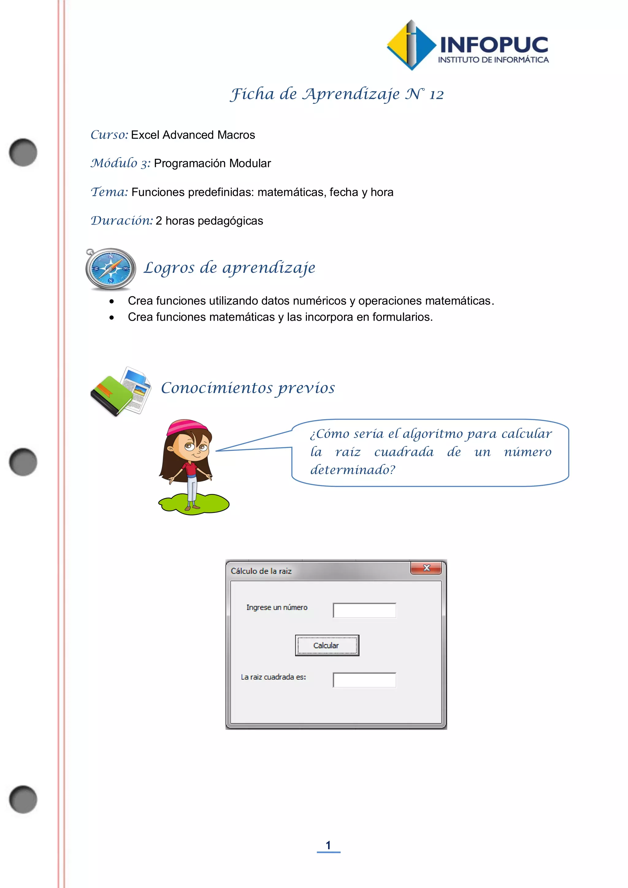 1
Ficha de Aprendizaje N° 12
Curso: Excel Advanced Macros
Módulo 3: Programación Modular
Tema: Funciones predefinidas: matemáticas, fecha y hora
Duración: 2 horas pedagógicas
 Crea funciones utilizando datos numéricos y operaciones matemáticas.
 Crea funciones matemáticas y las incorpora en formularios.
Conocimientos previos
Logros de aprendizaje
¿Cómo sería el algoritmo para calcular
la raíz cuadrada de un número
determinado?
 
