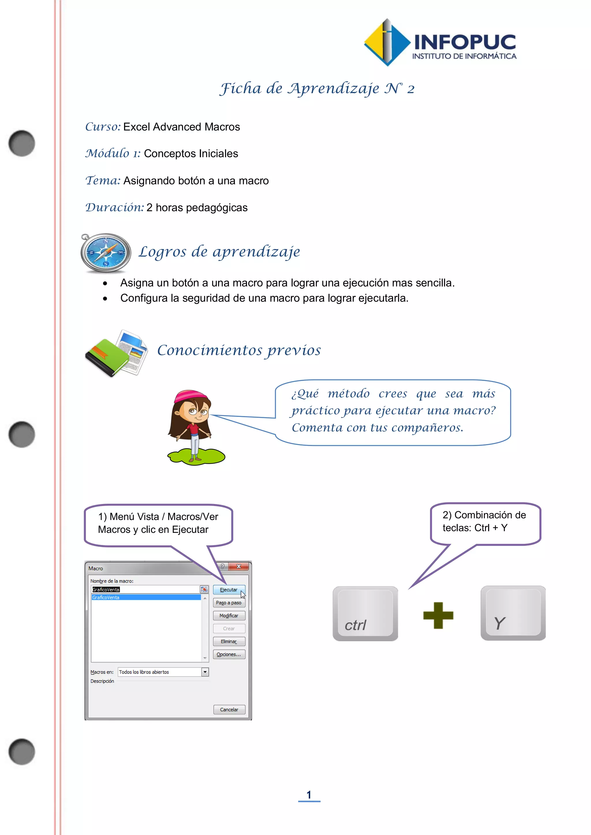 1
Ficha de Aprendizaje N° 2
Curso: Excel Advanced Macros
Módulo 1: Conceptos Iniciales
Tema: Asignando botón a una macro
Duración: 2 horas pedagógicas
 Asigna un botón a una macro para lograr una ejecución mas sencilla.
 Configura la seguridad de una macro para lograr ejecutarla.
Conocimientos previos
Logros de aprendizaje
¿Qué método crees que sea más
práctico para ejecutar una macro?
Comenta con tus compañeros.
1) Menú Vista / Macros/Ver
Macros y clic en Ejecutar
2) Combinación de
teclas: Ctrl + Y
 