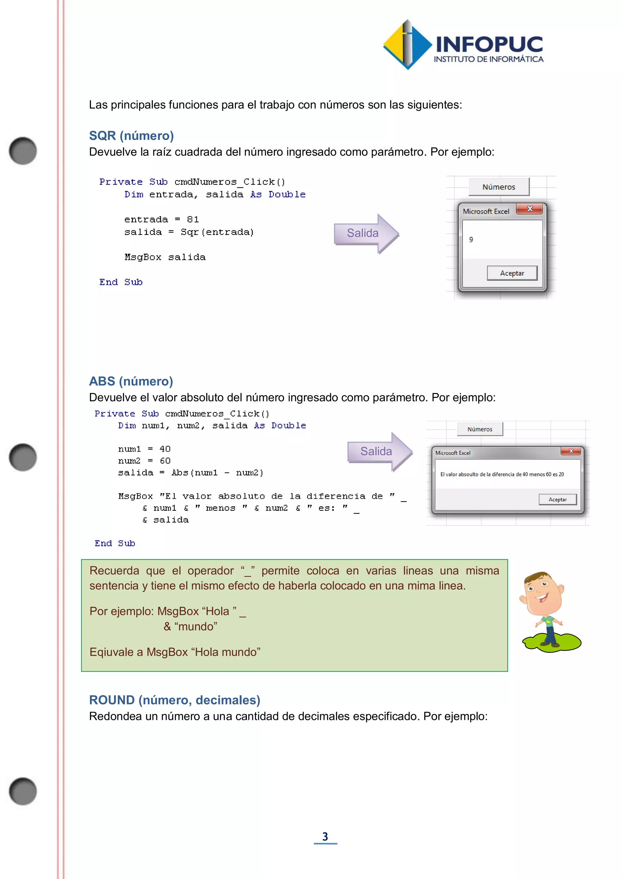 3
Recuerda que el operador “_” permite coloca en varias lineas una misma
sentencia y tiene el mismo efecto de haberla colocado en una mima linea.
Por ejemplo: MsgBox “Hola ” _
& “mundo”
Eqiuvale a MsgBox “Hola mundo”
Las principales funciones para el trabajo con números son las siguientes:
SQR (número)
Devuelve la raíz cuadrada del número ingresado como parámetro. Por ejemplo:
ABS (número)
Devuelve el valor absoluto del número ingresado como parámetro. Por ejemplo:
ROUND (número, decimales)
Redondea un número a una cantidad de decimales especificado. Por ejemplo:
Salida
Salida
 