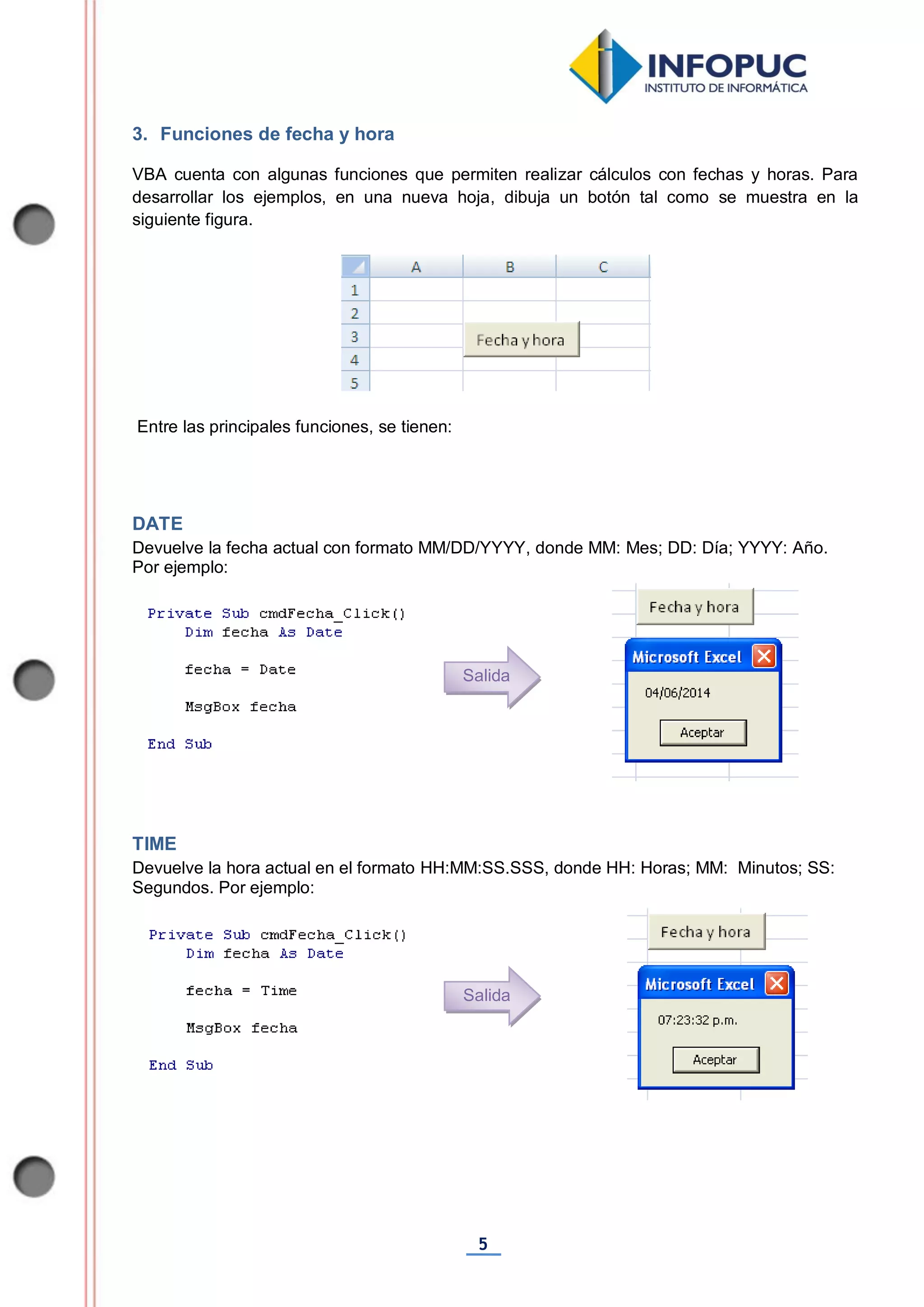 5
3. Funciones de fecha y hora
VBA cuenta con algunas funciones que permiten realizar cálculos con fechas y horas. Para
desarrollar los ejemplos, en una nueva hoja, dibuja un botón tal como se muestra en la
siguiente figura.
Entre las principales funciones, se tienen:
DATE
Devuelve la fecha actual con formato MM/DD/YYYY, donde MM: Mes; DD: Día; YYYY: Año.
Por ejemplo:
TIME
Devuelve la hora actual en el formato HH:MM:SS.SSS, donde HH: Horas; MM: Minutos; SS:
Segundos. Por ejemplo:
Salida
Salida
 