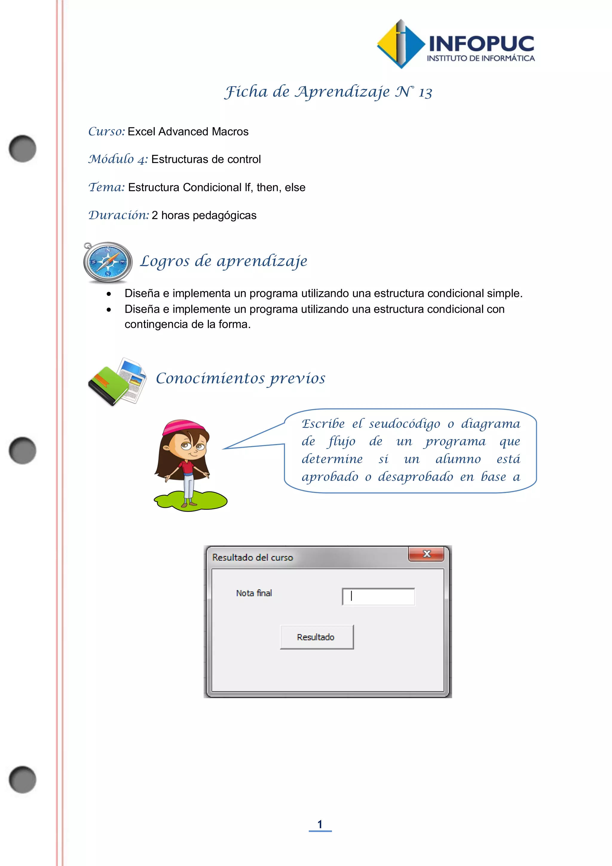 1
Ficha de Aprendizaje N° 13
Curso: Excel Advanced Macros
Módulo 4: Estructuras de control
Tema: Estructura Condicional lf, then, else
Duración: 2 horas pedagógicas
 Diseña e implementa un programa utilizando una estructura condicional simple.
 Diseña e implemente un programa utilizando una estructura condicional con
contingencia de la forma.
Conocimientos previos
Logros de aprendizaje
Escribe el seudocódigo o diagrama
de flujo de un programa que
determine si un alumno está
aprobado o desaprobado en base a
su nota final.
 