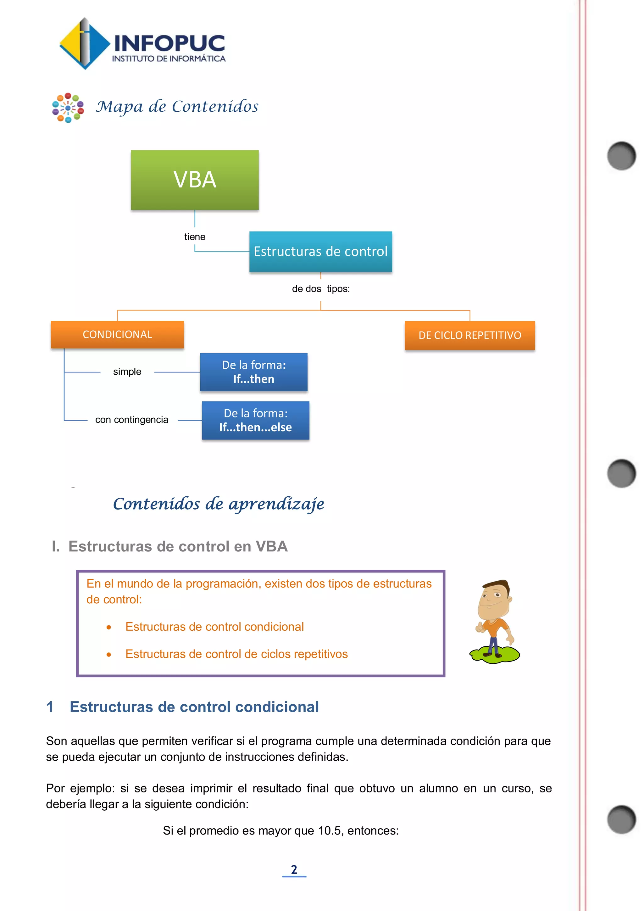 2
1 Estructuras de control condicional
Son aquellas que permiten verificar si el programa cumple una determinada condición para que
se pueda ejecutar un conjunto de instrucciones definidas.
Por ejemplo: si se desea imprimir el resultado final que obtuvo un alumno en un curso, se
debería llegar a la siguiente condición:
Si el promedio es mayor que 10.5, entonces:
VBA
Estructuras de control
CONDICIONAL
De la forma:
If...then...else
De la forma:
If...then
DE CICLO REPETITIVO
Mapa de Contenidos
Contenidos de aprendizaje
I. Estructuras de control en VBA
En el mundo de la programación, existen dos tipos de estructuras
de control:
 Estructuras de control condicional
 Estructuras de control de ciclos repetitivos
tiene
de dos tipos:
simple
con contingencia
 