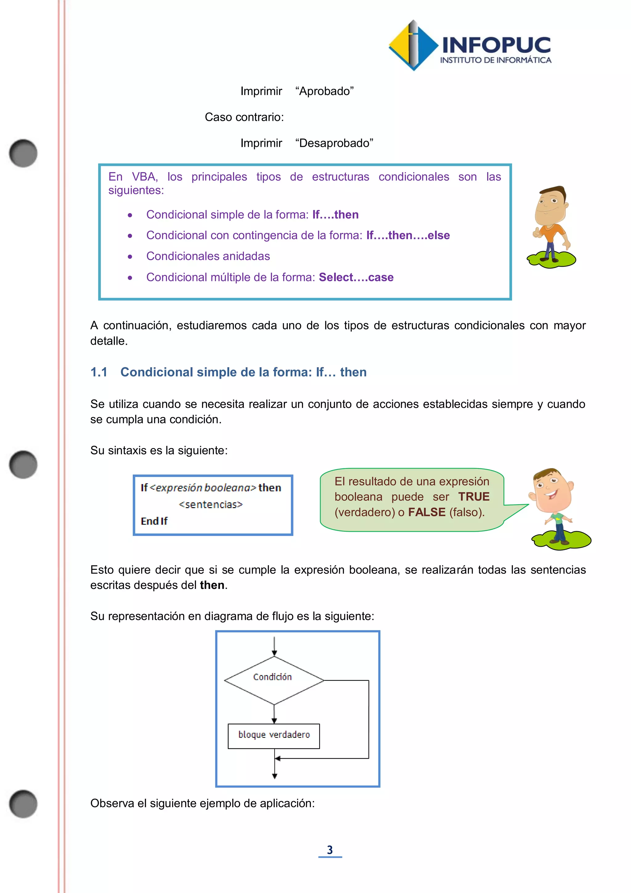 3
El resultado de una expresión
booleana puede ser TRUE
(verdadero) o FALSE (falso).
Imprimir “Aprobado”
Caso contrario:
Imprimir “Desaprobado”
A continuación, estudiaremos cada uno de los tipos de estructuras condicionales con mayor
detalle.
1.1 Condicional simple de la forma: If… then
Se utiliza cuando se necesita realizar un conjunto de acciones establecidas siempre y cuando
se cumpla una condición.
Su sintaxis es la siguiente:
Esto quiere decir que si se cumple la expresión booleana, se realizarán todas las sentencias
escritas después del then.
Su representación en diagrama de flujo es la siguiente:
Observa el siguiente ejemplo de aplicación:
En VBA, los principales tipos de estructuras condicionales son las
siguientes:
 Condicional simple de la forma: If….then
 Condicional con contingencia de la forma: If….then….else
 Condicionales anidadas
 Condicional múltiple de la forma: Select….case
 