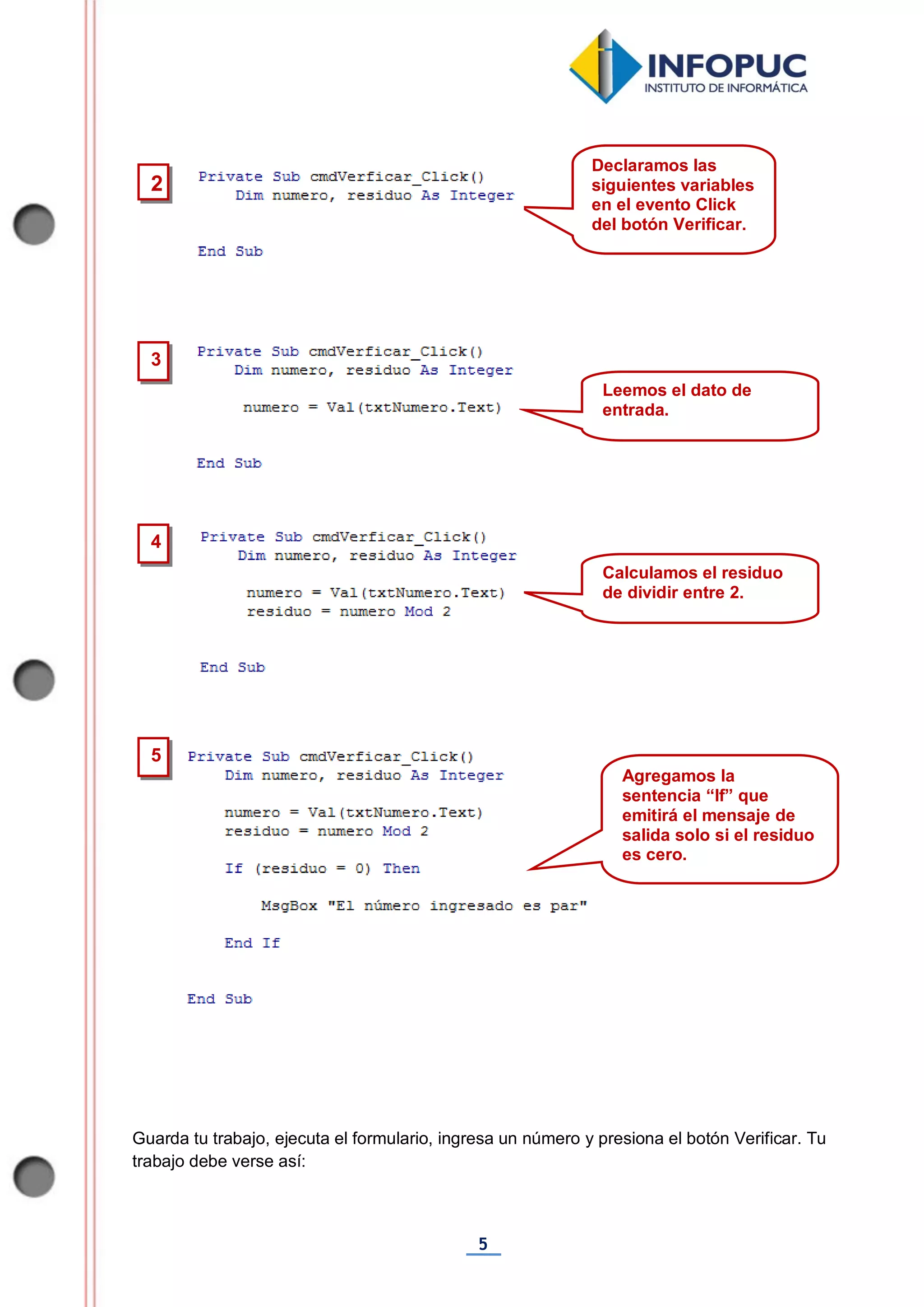 5
Guarda tu trabajo, ejecuta el formulario, ingresa un número y presiona el botón Verificar. Tu
trabajo debe verse así:
3
2
Declaramos las
siguientes variables
en el evento Click
del botón Verificar.
Leemos el dato de
entrada.
4
Calculamos el residuo
de dividir entre 2.
5
Agregamos la
sentencia “If” que
emitirá el mensaje de
salida solo si el residuo
es cero.
 