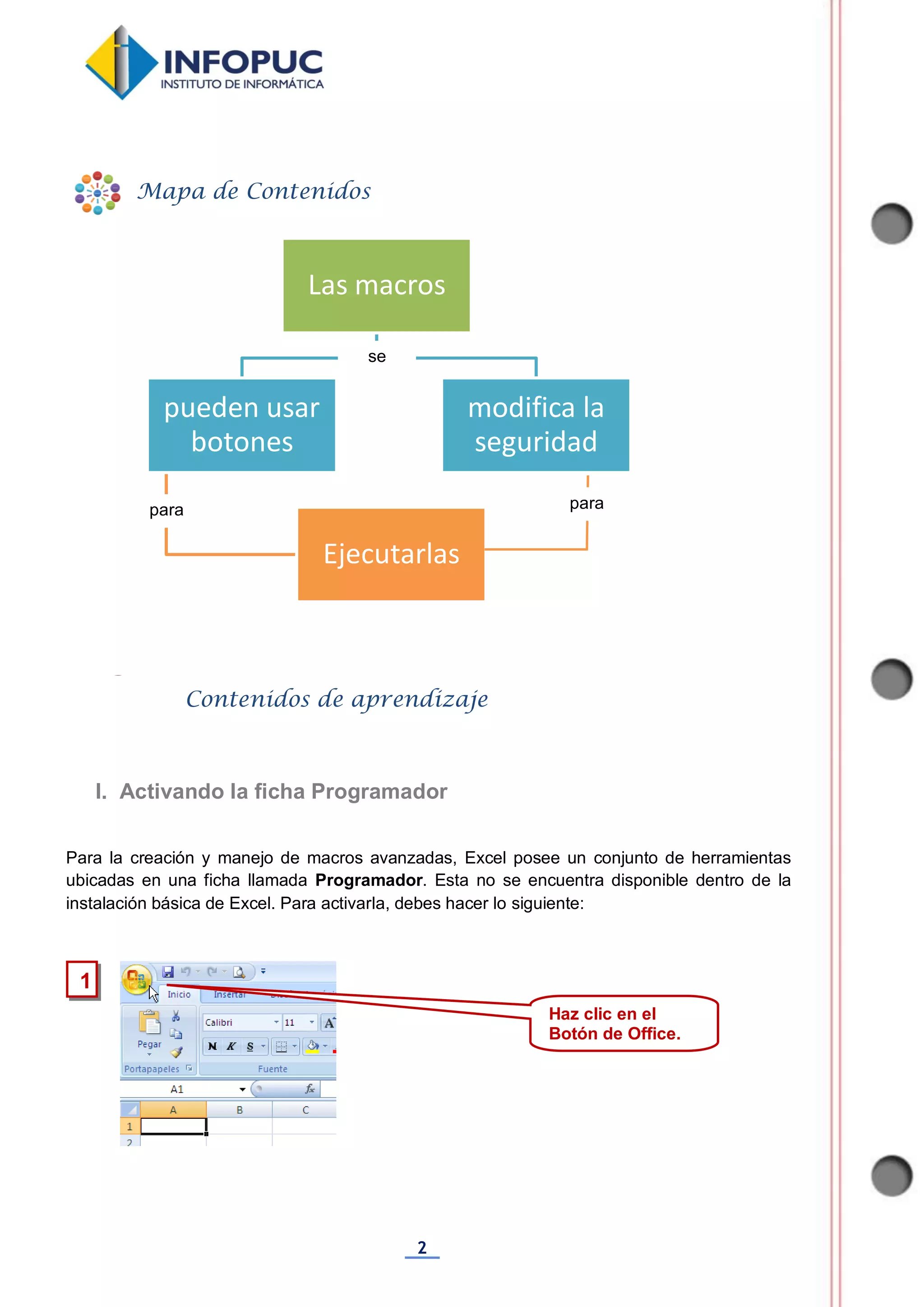 2
Para la creación y manejo de macros avanzadas, Excel posee un conjunto de herramientas
ubicadas en una ficha llamada Programador. Esta no se encuentra disponible dentro de la
instalación básica de Excel. Para activarla, debes hacer lo siguiente:
Las macros
modifica la
seguridad
pueden usar
botones
Ejecutarlas
1
Mapa de Contenidos
Contenidos de aprendizaje
I. Activando la ficha Programador
Haz clic en el
Botón de Office.
se
para para
 