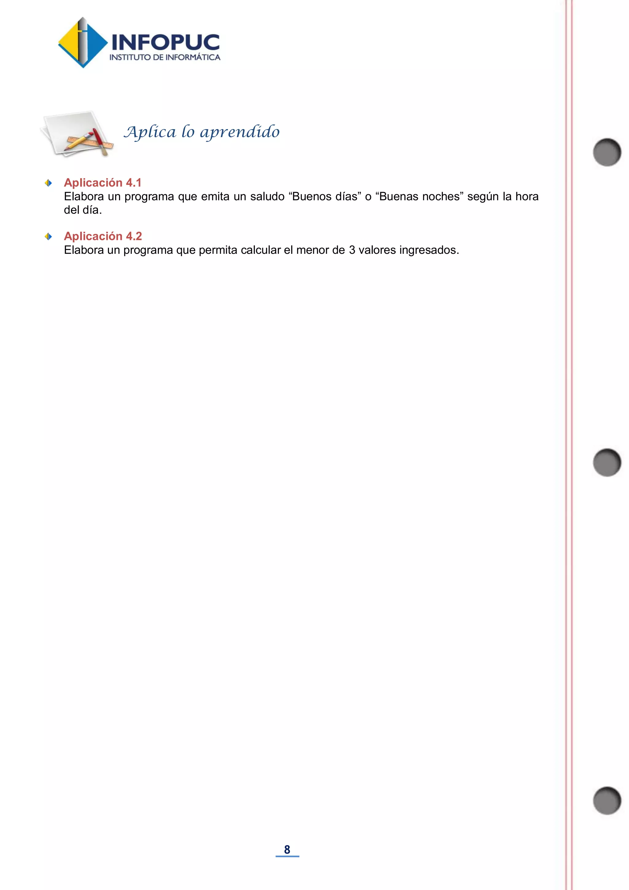 8
Aplicación 4.1
Elabora un programa que emita un saludo “Buenos días” o “Buenas noches” según la hora
del día.
Aplicación 4.2
Elabora un programa que permita calcular el menor de 3 valores ingresados.
Aplica lo aprendido
 