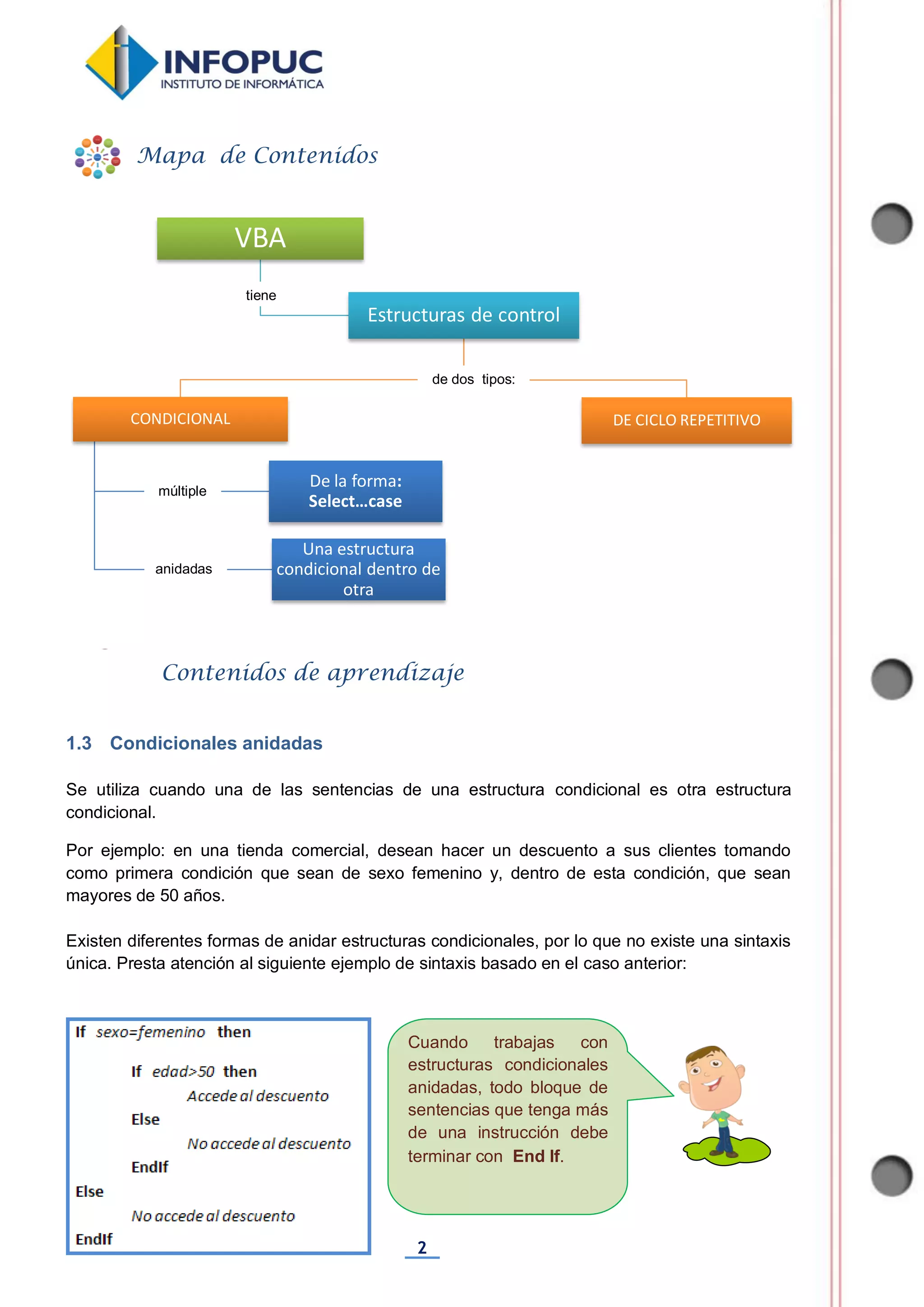 2
Cuando trabajas con
estructuras condicionales
anidadas, todo bloque de
sentencias que tenga más
de una instrucción debe
terminar con End If.
1.3 Condicionales anidadas
Se utiliza cuando una de las sentencias de una estructura condicional es otra estructura
condicional.
Por ejemplo: en una tienda comercial, desean hacer un descuento a sus clientes tomando
como primera condición que sean de sexo femenino y, dentro de esta condición, que sean
mayores de 50 años.
Existen diferentes formas de anidar estructuras condicionales, por lo que no existe una sintaxis
única. Presta atención al siguiente ejemplo de sintaxis basado en el caso anterior:
VBA
Estructuras de control
CONDICIONAL
Una estructura
condicional dentro de
otra
De la forma:
Select…case
DE CICLO REPETITIVO
Mapa de Contenidos
Contenidos de aprendizaje
tiene
de dos tipos:
múltiple
anidadas
 