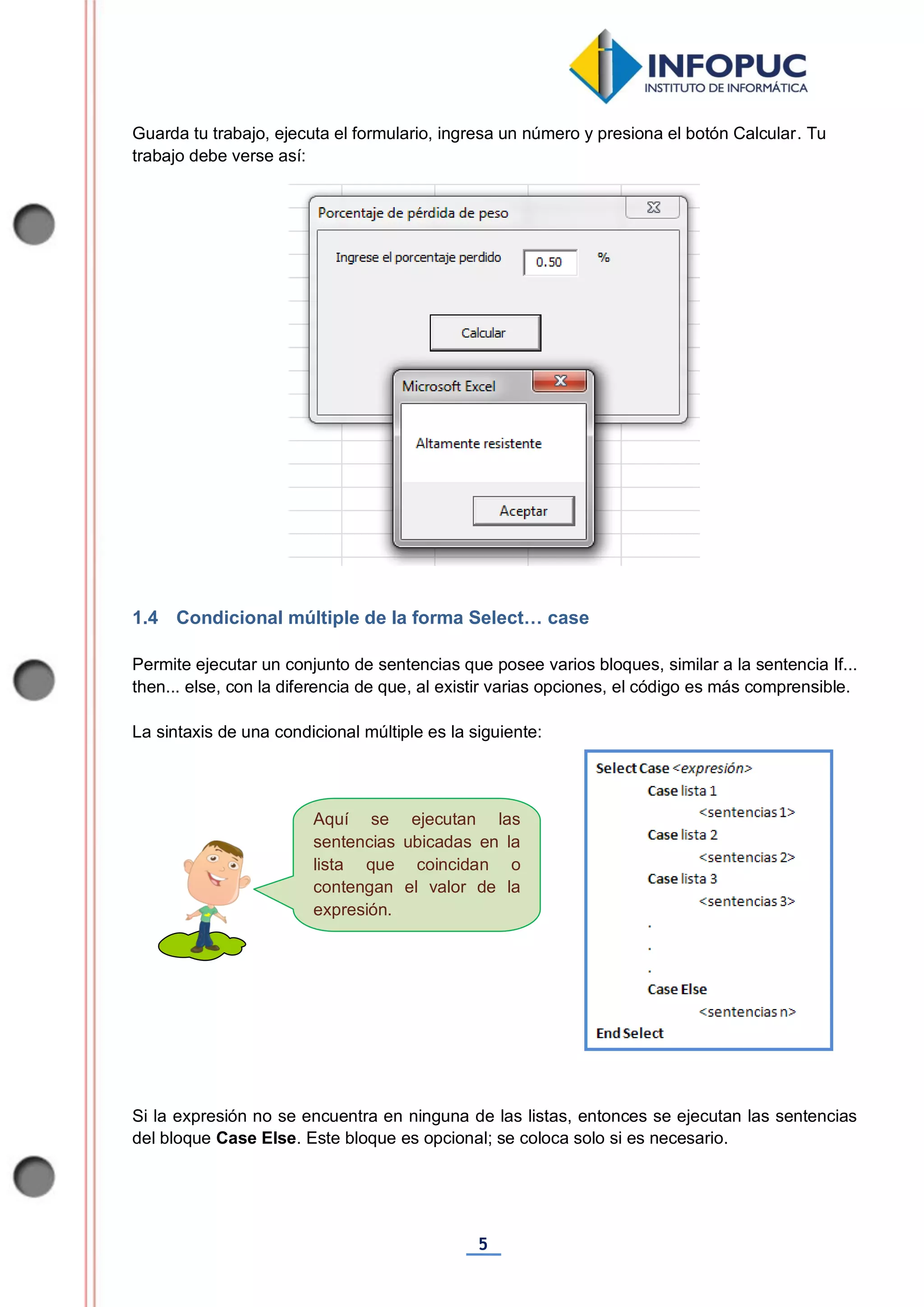 5
Aquí se ejecutan las
sentencias ubicadas en la
lista que coincidan o
contengan el valor de la
expresión.
Guarda tu trabajo, ejecuta el formulario, ingresa un número y presiona el botón Calcular. Tu
trabajo debe verse así:
1.4 Condicional múltiple de la forma Select… case
Permite ejecutar un conjunto de sentencias que posee varios bloques, similar a la sentencia If...
then... else, con la diferencia de que, al existir varias opciones, el código es más comprensible.
La sintaxis de una condicional múltiple es la siguiente:
Si la expresión no se encuentra en ninguna de las listas, entonces se ejecutan las sentencias
del bloque Case Else. Este bloque es opcional; se coloca solo si es necesario.
 