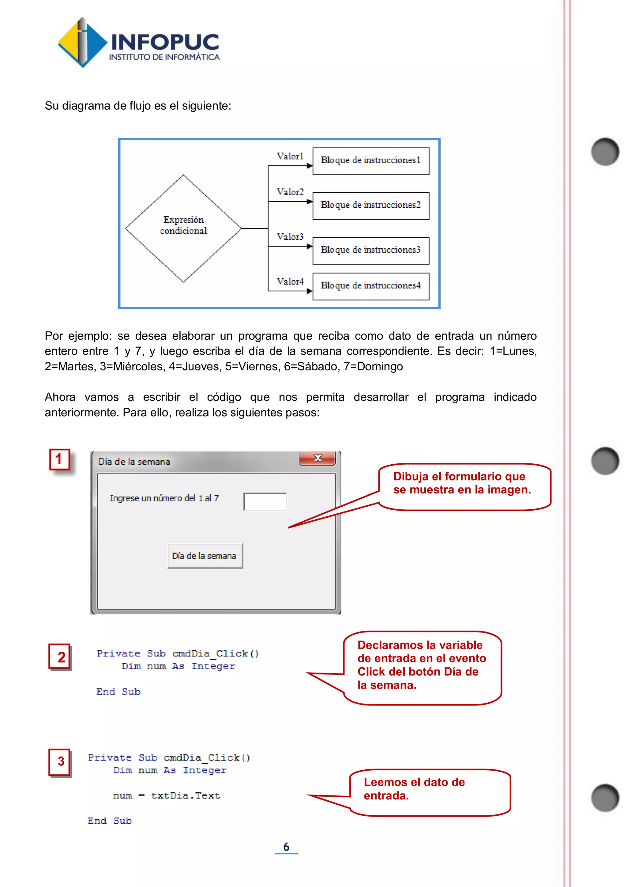 6
Su diagrama de flujo es el siguiente:
Por ejemplo: se desea elaborar un programa que reciba como dato de entrada un número
entero entre 1 y 7, y luego escriba el día de la semana correspondiente. Es decir: 1=Lunes,
2=Martes, 3=Miércoles, 4=Jueves, 5=Viernes, 6=Sábado, 7=Domingo
Ahora vamos a escribir el código que nos permita desarrollar el programa indicado
anteriormente. Para ello, realiza los siguientes pasos:
3
2
Declaramos la variable
de entrada en el evento
Click del botón Día de
la semana.
Leemos el dato de
entrada.
Dibuja el formulario que
se muestra en la imagen.
 