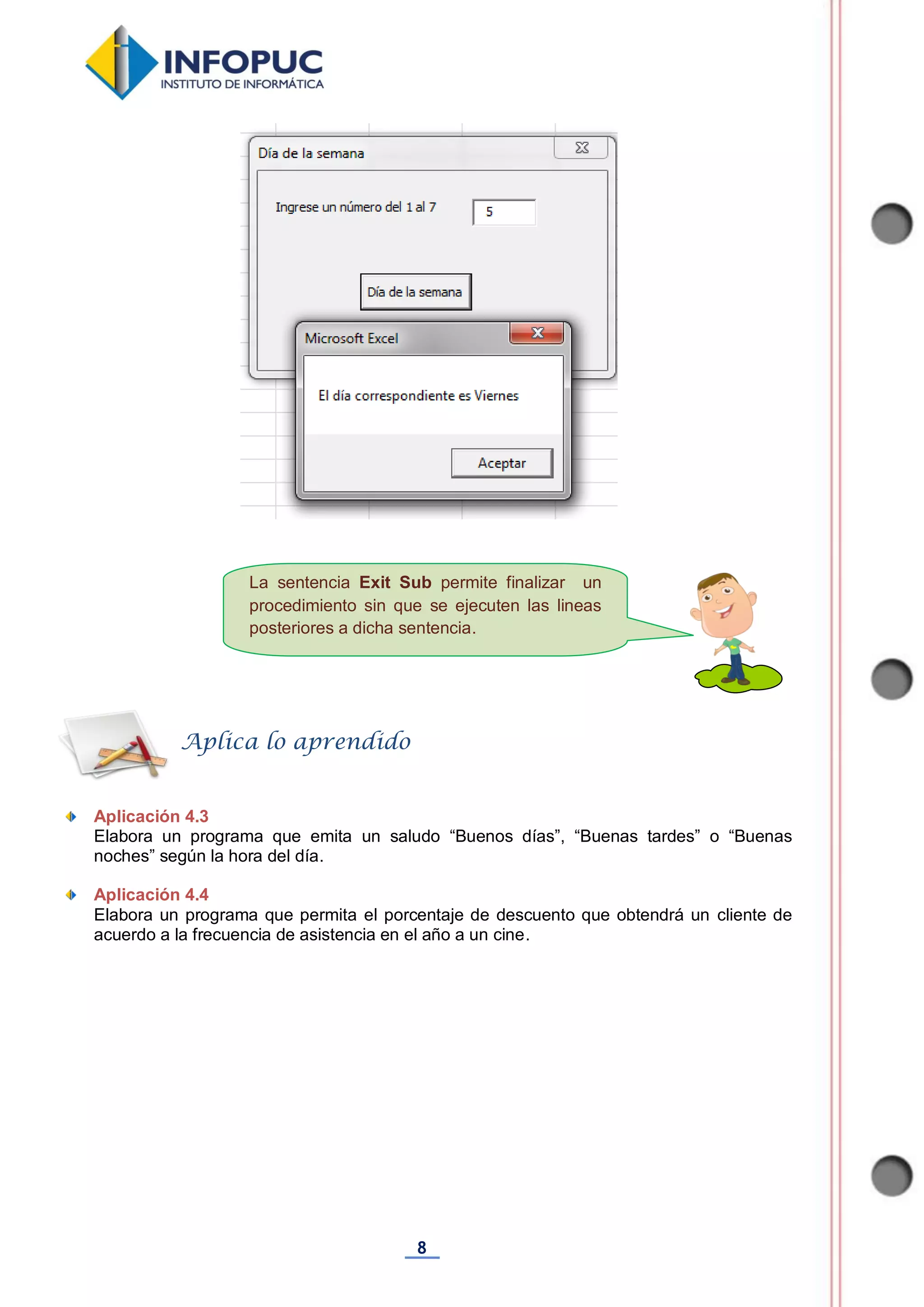 8
La sentencia Exit Sub permite finalizar un
procedimiento sin que se ejecuten las lineas
posteriores a dicha sentencia.
Aplicación 4.3
Elabora un programa que emita un saludo “Buenos días”, “Buenas tardes” o “Buenas
noches” según la hora del día.
Aplicación 4.4
Elabora un programa que permita el porcentaje de descuento que obtendrá un cliente de
acuerdo a la frecuencia de asistencia en el año a un cine.
Aplica lo aprendido
 