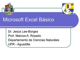 Microsoft Excel Básico Dr. Jesús Lee-Borges Prof. Marcos A. Rosado Departamento de Ciencias Naturales UPR - Aguadilla 