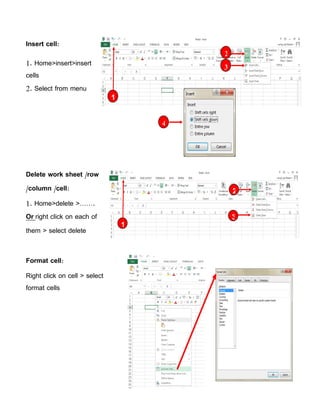 Insert cell:
1. Home>insert>insert
cells
2. Select from menu
Delete work sheet /row
/column /cell:
1. Home>delete >…….
Or right click on each of
them > select delete
Format cell:
Right click on cell > select
format cells
2
3
1
4
2
3
1
 