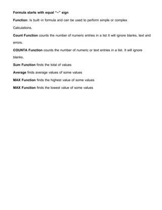 Formula starts with equal “=” sign
Function: Is built-in formula and can be used to perform simple or complex
Calculations.
Count Function counts the number of numeric entries in a list It will ignore blanks, text and
errors.
COUNTA Function counts the number of numeric or text entries in a list. It will ignore
blanks.
Sum Function finds the total of values
Average finds average values of some values
MAX Function finds the highest value of some values
MAX Function finds the lowest value of some values
 