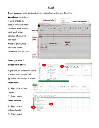 Excel
Excel program used to do advanced calculations with many functions
Workbook consists of
3 work sheets by
default (you can insert
or delete work sheets)
each work sheet
consists of columns
and rows
Number of columns
and rows varies
between excel versions
Insert /rename /
delete work sheet:
Right click on worksheet name
> insert > worksheet > ok
Or home tab > insert > sheet
Insert row:
1. Right click on row
header
2. Select insert
Insert column
1. Right click on
column header
2. Select insert
 