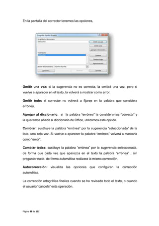 Página 88 de 102
En la pantalla del corrector tenemos las opciones,
Omitir una vez: si la sugerencia no es correcta, la omitirá una vez, pero si
vuelve a aparecer en el texto, la volverá a mostrar como error.
Omitir todo: el corrector no volverá a fijarse en la palabra que considera
errónea.
Agregar al diccionario: si la palabra “errónea” la consideramos “correcta” y
la queremos añadir al diccionario de Office, utilizamos esta opción.
Cambiar: sustituye la palabra “errónea” por la sugerencia “seleccionada” de la
lista, una sola vez. Si vuelve a aparecer la palabra “errónea” volverá a marcarla
como “error”.
Cambiar todas: sustituye la palabra “errónea” por la sugerencia seleccionada,
de forma que cada vez que aparezca en el texto la palabra “errónea” , sin
preguntar nada, de forma automática realizara la misma corrección.
Autocorrección: visualiza las opciones que configuran la corrección
automática.
La corrección ortográfica finaliza cuando se ha revisado todo el texto, o cuando
el usuario “cancela” esta operación.
 