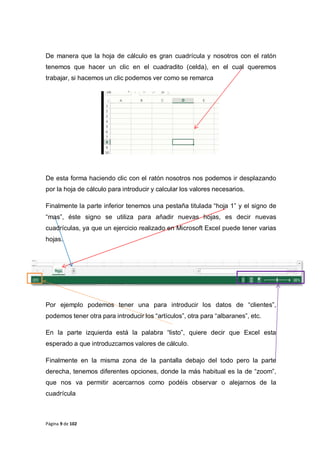 Página 9 de 102
De manera que la hoja de cálculo es gran cuadrícula y nosotros con el ratón
tenemos que hacer un clic en el cuadradito (celda), en el cual queremos
trabajar, si hacemos un clic podemos ver como se remarca
De esta forma haciendo clic con el ratón nosotros nos podemos ir desplazando
por la hoja de cálculo para introducir y calcular los valores necesarios.
Finalmente la parte inferior tenemos una pestaña titulada “hoja 1” y el signo de
“mas”, éste signo se utiliza para añadir nuevas hojas, es decir nuevas
cuadrículas, ya que un ejercicio realizado en Microsoft Excel puede tener varias
hojas.
Por ejemplo podemos tener una para introducir los datos de “clientes”,
podemos tener otra para introducir los “artículos”, otra para “albaranes”, etc.
En la parte izquierda está la palabra “listo”, quiere decir que Excel esta
esperado a que introduzcamos valores de cálculo.
Finalmente en la misma zona de la pantalla debajo del todo pero la parte
derecha, tenemos diferentes opciones, donde la más habitual es la de “zoom”,
que nos va permitir acercarnos como podéis observar o alejarnos de la
cuadrícula
 
