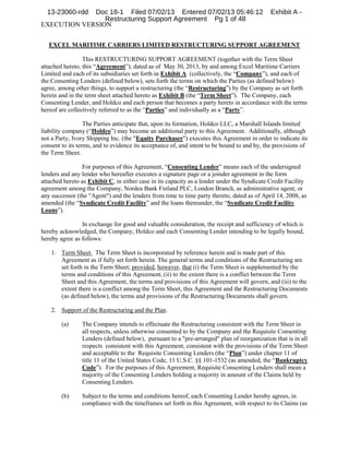 13-23060-rdd

Doc 18-1 Filed 07/02/13 Entered 07/02/13 05:46:12
Restructuring Support Agreement Pg 1 of 48
EXECUTION VERSION

Exhibit A -

EXCEL MARITIME CARRIERS LIMITED RESTRUCTURING SUPPORT AGREEMENT
This RESTRUCTURING SUPPORT AGREEMENT (together with the Term Sheet
attached hereto, this “Agreement”), dated as of May 30, 2013, by and among Excel Maritime Carriers
Limited and each of its subsidiaries set forth in Exhibit A (collectively, the “Company”), and each of
the Consenting Lenders (defined below), sets forth the terms on which the Parties (as defined below)
agree, among other things, to support a restructuring (the “Restructuring”) by the Company as set forth
herein and in the term sheet attached hereto as Exhibit B (the “Term Sheet”). The Company, each
Consenting Lender, and Holdco and each person that becomes a party hereto in accordance with the terms
hereof are collectively referred to as the “Parties” and individually as a “Party”.
The Parties anticipate that, upon its formation, Holdco LLC, a Marshall Islands limited
liability company (“Holdco”) may become an additional party to this Agreement. Additionally, although
not a Party, Ivory Shipping Inc. (the "Equity Purchaser") executes this Agreement in order to indicate its
consent to its terms, and to evidence its acceptance of, and intent to be bound to and by, the provisions of
the Term Sheet.
For purposes of this Agreement, “Consenting Lender” means each of the undersigned
lenders and any lender who hereafter executes a signature page or a joinder agreement in the form
attached hereto as Exhibit C, in either case in its capacity as a lender under the Syndicate Credit Facility
agreement among the Company, Nordea Bank Finland PLC, London Branch, as administrative agent, or
any successor (the "Agent") and the lenders from time to time party thereto, dated as of April 14, 2008, as
amended (the “Syndicate Credit Facility” and the loans thereunder, the “Syndicate Credit Facility
Loans”).
In exchange for good and valuable consideration, the receipt and sufficiency of which is
hereby acknowledged, the Company, Holdco and each Consenting Lender intending to be legally bound,
hereby agree as follows:
1. Term Sheet. The Term Sheet is incorporated by reference herein and is made part of this
Agreement as if fully set forth herein. The general terms and conditions of the Restructuring are
set forth in the Term Sheet; provided, however, that (i) the Term Sheet is supplemented by the
terms and conditions of this Agreement, (ii) to the extent there is a conflict between the Term
Sheet and this Agreement, the terms and provisions of this Agreement will govern, and (iii) to the
extent there is a conflict among the Term Sheet, this Agreement and the Restructuring Documents
(as defined below), the terms and provisions of the Restructuring Documents shall govern.
2. Support of the Restructuring and the Plan.
(a)

The Company intends to effectuate the Restructuring consistent with the Term Sheet in
all respects, unless otherwise consented to by the Company and the Requisite Consenting
Lenders (defined below), pursuant to a "pre-arranged" plan of reorganization that is in all
respects consistent with this Agreement, consistent with the provisions of the Term Sheet
and acceptable to the Requisite Consenting Lenders (the “Plan”) under chapter 11 of
title 11 of the United States Code, 11 U.S.C. §§ 101-1532 (as amended, the “Bankruptcy
Code”). For the purposes of this Agreement, Requisite Consenting Lenders shall mean a
majority of the Consenting Lenders holding a majority in amount of the Claims held by
Consenting Lenders.

(b)

Subject to the terms and conditions hereof, each Consenting Lender hereby agrees, in
compliance with the timeframes set forth in this Agreement, with respect to its Claims (as

 
