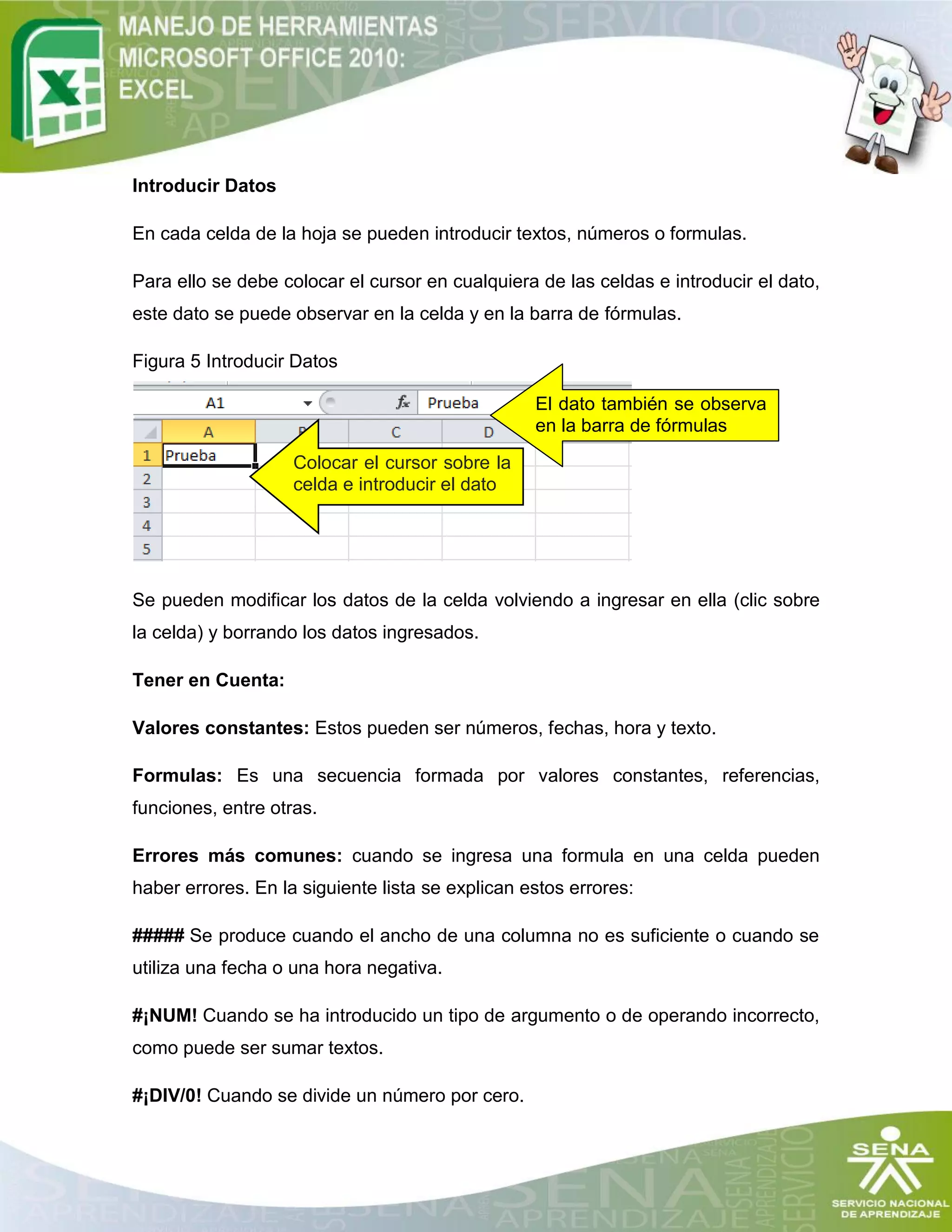 Colocar el cursor sobre la
celda e introducir el dato
El dato también se observa
en la barra de fórmulas
Introducir Datos
En cada celda de la hoja se pueden introducir textos, números o formulas.
Para ello se debe colocar el cursor en cualquiera de las celdas e introducir el dato,
este dato se puede observar en la celda y en la barra de fórmulas.
Figura 5 Introducir Datos
Se pueden modificar los datos de la celda volviendo a ingresar en ella (clic sobre
la celda) y borrando los datos ingresados.
Tener en Cuenta:
Valores constantes: Estos pueden ser números, fechas, hora y texto.
Formulas: Es una secuencia formada por valores constantes, referencias,
funciones, entre otras.
Errores más comunes: cuando se ingresa una formula en una celda pueden
haber errores. En la siguiente lista se explican estos errores:
##### Se produce cuando el ancho de una columna no es suficiente o cuando se
utiliza una fecha o una hora negativa.
#¡NUM! Cuando se ha introducido un tipo de argumento o de operando incorrecto,
como puede ser sumar textos.
#¡DIV/0! Cuando se divide un número por cero.
 