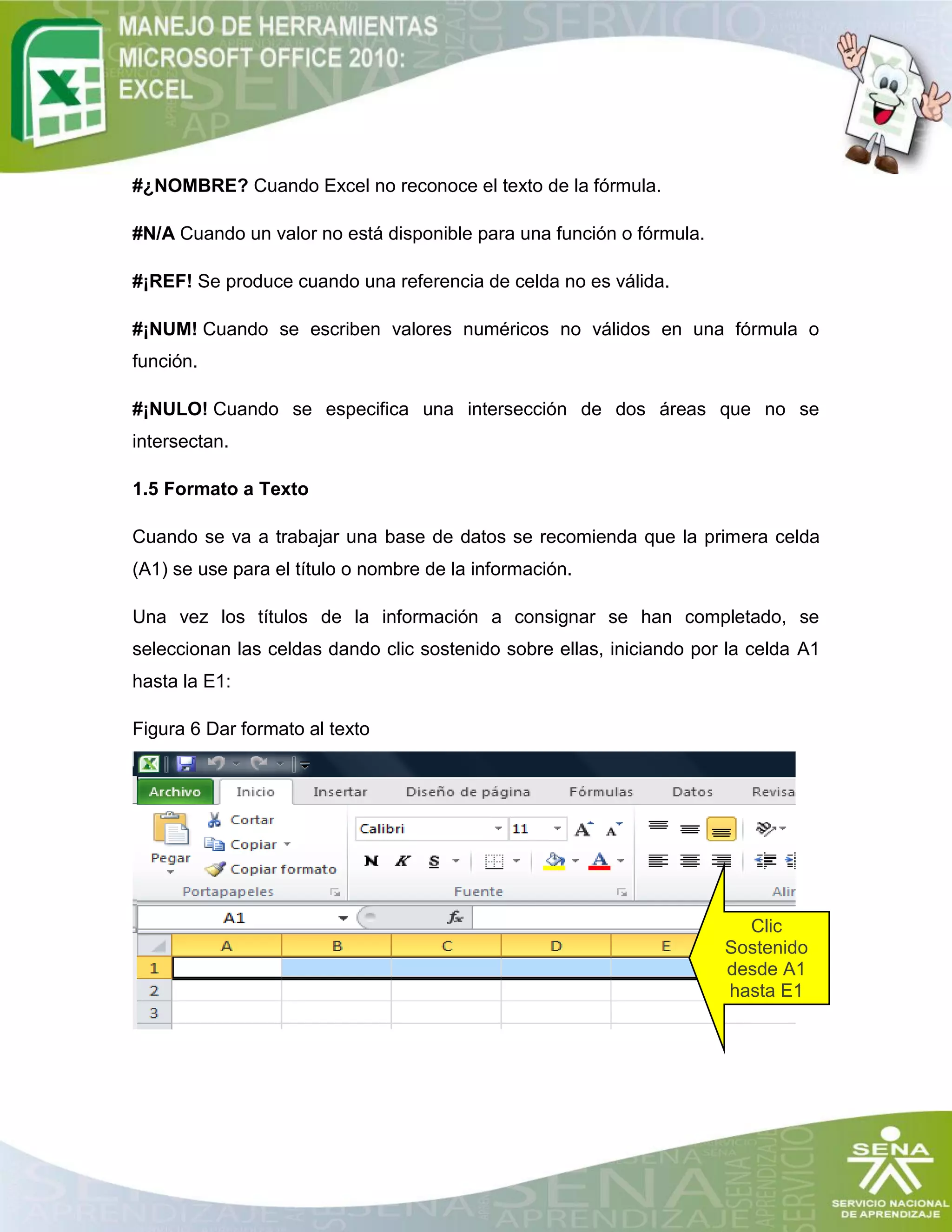 #¿NOMBRE? Cuando Excel no reconoce el texto de la fórmula.
#N/A Cuando un valor no está disponible para una función o fórmula.
#¡REF! Se produce cuando una referencia de celda no es válida.
#¡NUM! Cuando se escriben valores numéricos no válidos en una fórmula o
función.
#¡NULO! Cuando se especifica una intersección de dos áreas que no se
intersectan.
1.5 Formato a Texto
Cuando se va a trabajar una base de datos se recomienda que la primera celda
(A1) se use para el título o nombre de la información.
Una vez los títulos de la información a consignar se han completado, se
seleccionan las celdas dando clic sostenido sobre ellas, iniciando por la celda A1
hasta la E1:
Figura 6 Dar formato al texto
Pasos para cambiar el formato a texto, número, moneda, etc:
Clic
Sostenido
desde A1
hasta E1
 