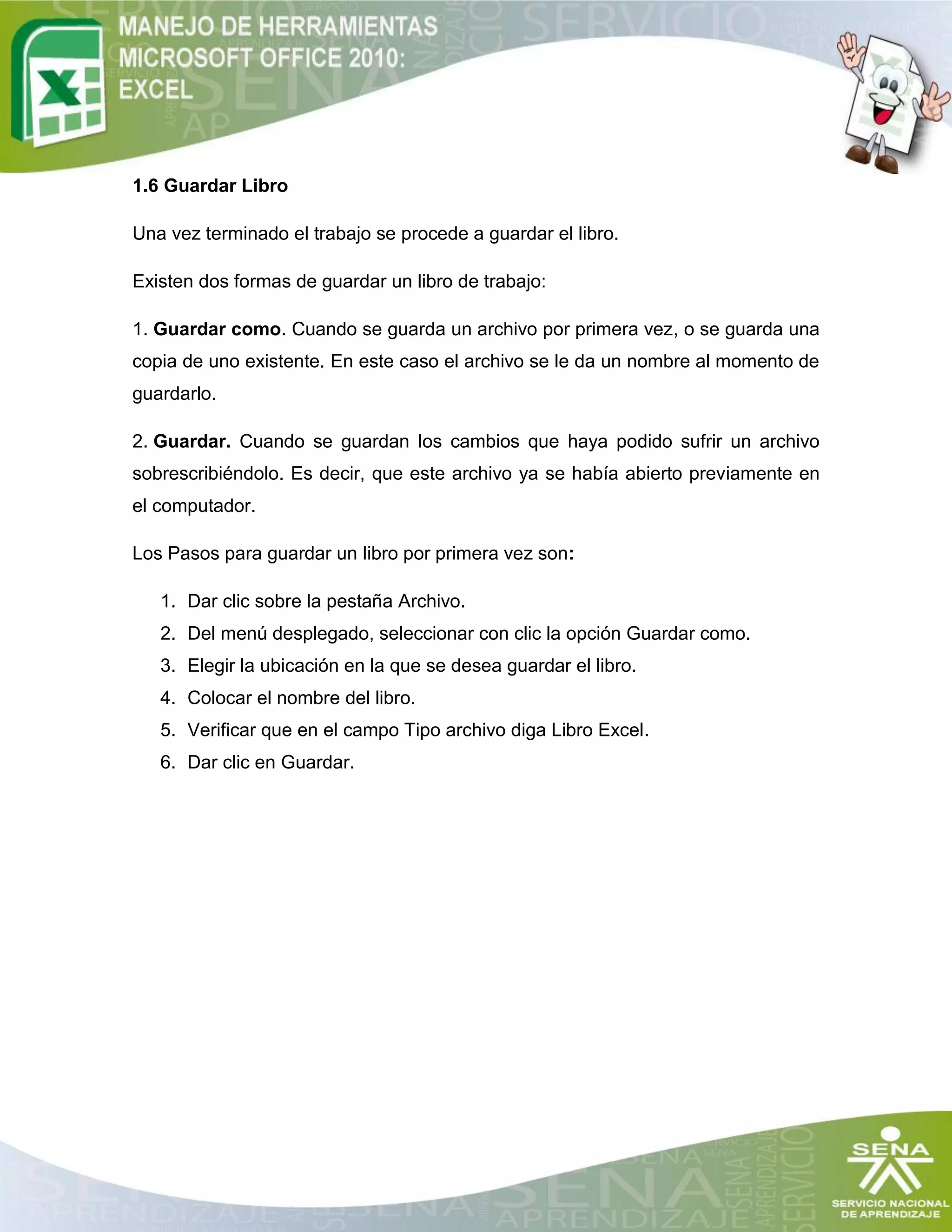 1.6 Guardar Libro
Una vez terminado el trabajo se procede a guardar el libro.
Existen dos formas de guardar un libro de trabajo:
1. Guardar como. Cuando se guarda un archivo por primera vez, o se guarda una
copia de uno existente. En este caso el archivo se le da un nombre al momento de
guardarlo.
2. Guardar. Cuando se guardan los cambios que haya podido sufrir un archivo
sobrescribiéndolo. Es decir, que este archivo ya se había abierto previamente en
el computador.
Los Pasos para guardar un libro por primera vez son:
1. Dar clic sobre la pestaña Archivo.
2. Del menú desplegado, seleccionar con clic la opción Guardar como.
3. Elegir la ubicación en la que se desea guardar el libro.
4. Colocar el nombre del libro.
5. Verificar que en el campo Tipo archivo diga Libro Excel.
6. Dar clic en Guardar.
 