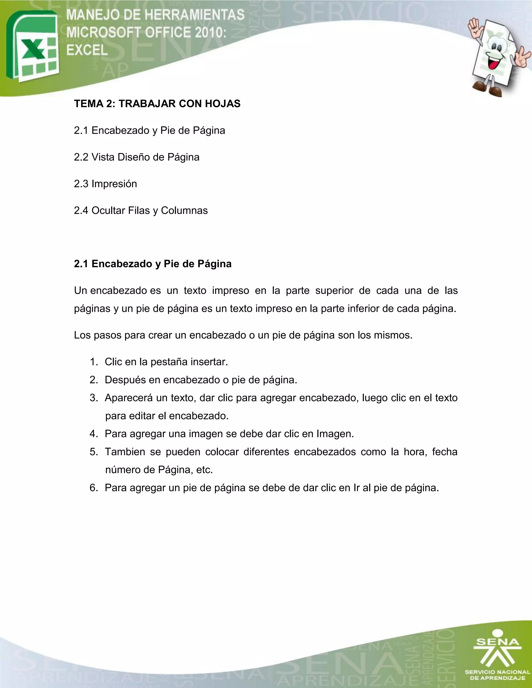 TEMA 2: TRABAJAR CON HOJAS
2.1 Encabezado y Pie de Página
2.2 Vista Diseño de Página
2.3 Impresión
2.4 Ocultar Filas y Columnas
2.1 Encabezado y Pie de Página
Un encabezado es un texto impreso en la parte superior de cada una de las
páginas y un pie de página es un texto impreso en la parte inferior de cada página.
Los pasos para crear un encabezado o un pie de página son los mismos.
1. Clic en la pestaña insertar.
2. Después en encabezado o pie de página.
3. Aparecerá un texto, dar clic para agregar encabezado, luego clic en el texto
para editar el encabezado.
4. Para agregar una imagen se debe dar clic en Imagen.
5. Tambien se pueden colocar diferentes encabezados como la hora, fecha
número de Página, etc.
6. Para agregar un pie de página se debe de dar clic en Ir al pie de página.
 