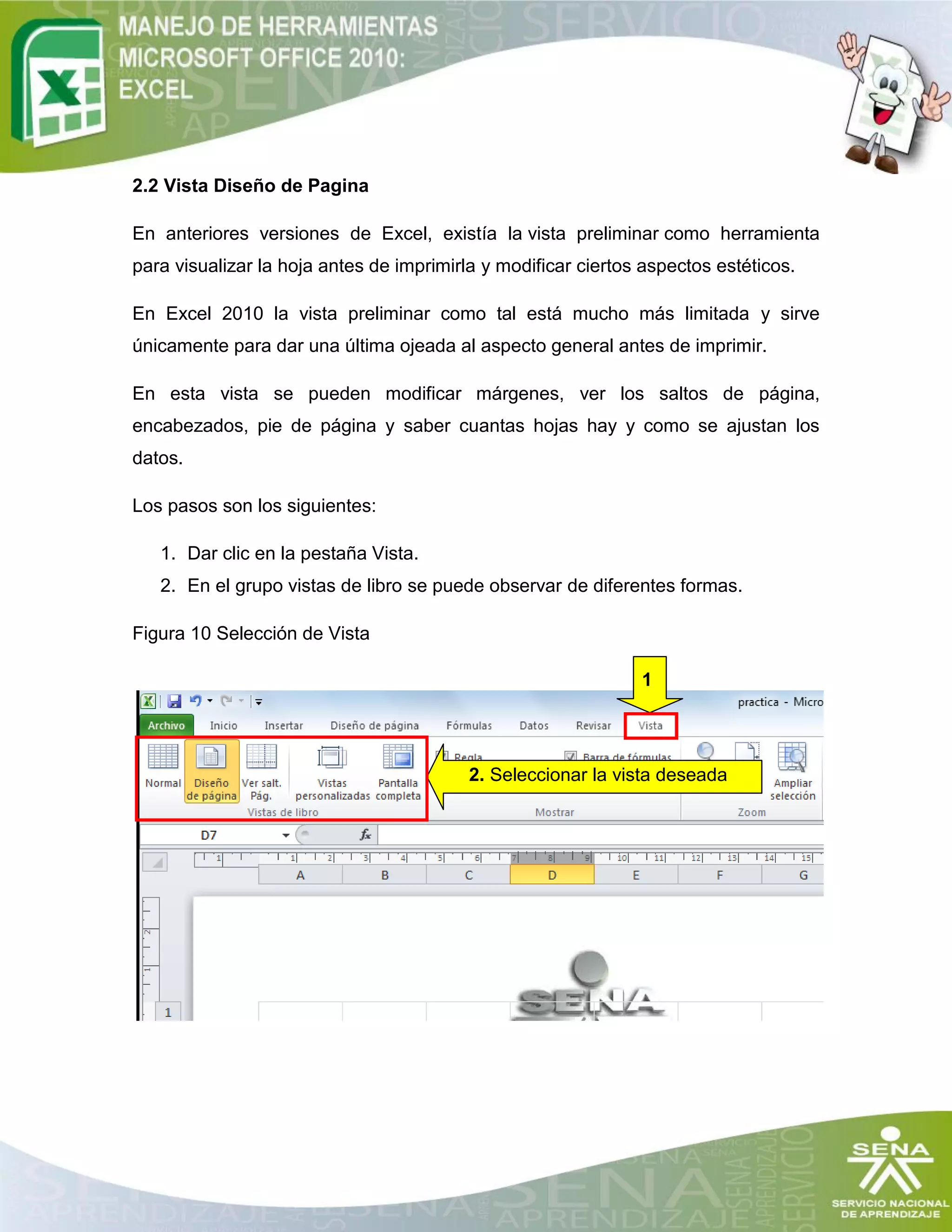 2.2 Vista Diseño de Pagina
En anteriores versiones de Excel, existía la vista preliminar como herramienta
para visualizar la hoja antes de imprimirla y modificar ciertos aspectos estéticos.
En Excel 2010 la vista preliminar como tal está mucho más limitada y sirve
únicamente para dar una última ojeada al aspecto general antes de imprimir.
En esta vista se pueden modificar márgenes, ver los saltos de página,
encabezados, pie de página y saber cuantas hojas hay y como se ajustan los
datos.
Los pasos son los siguientes:
1. Dar clic en la pestaña Vista.
2. En el grupo vistas de libro se puede observar de diferentes formas.
Figura 10 Selección de Vista
1
2. Seleccionar la vista deseada
 