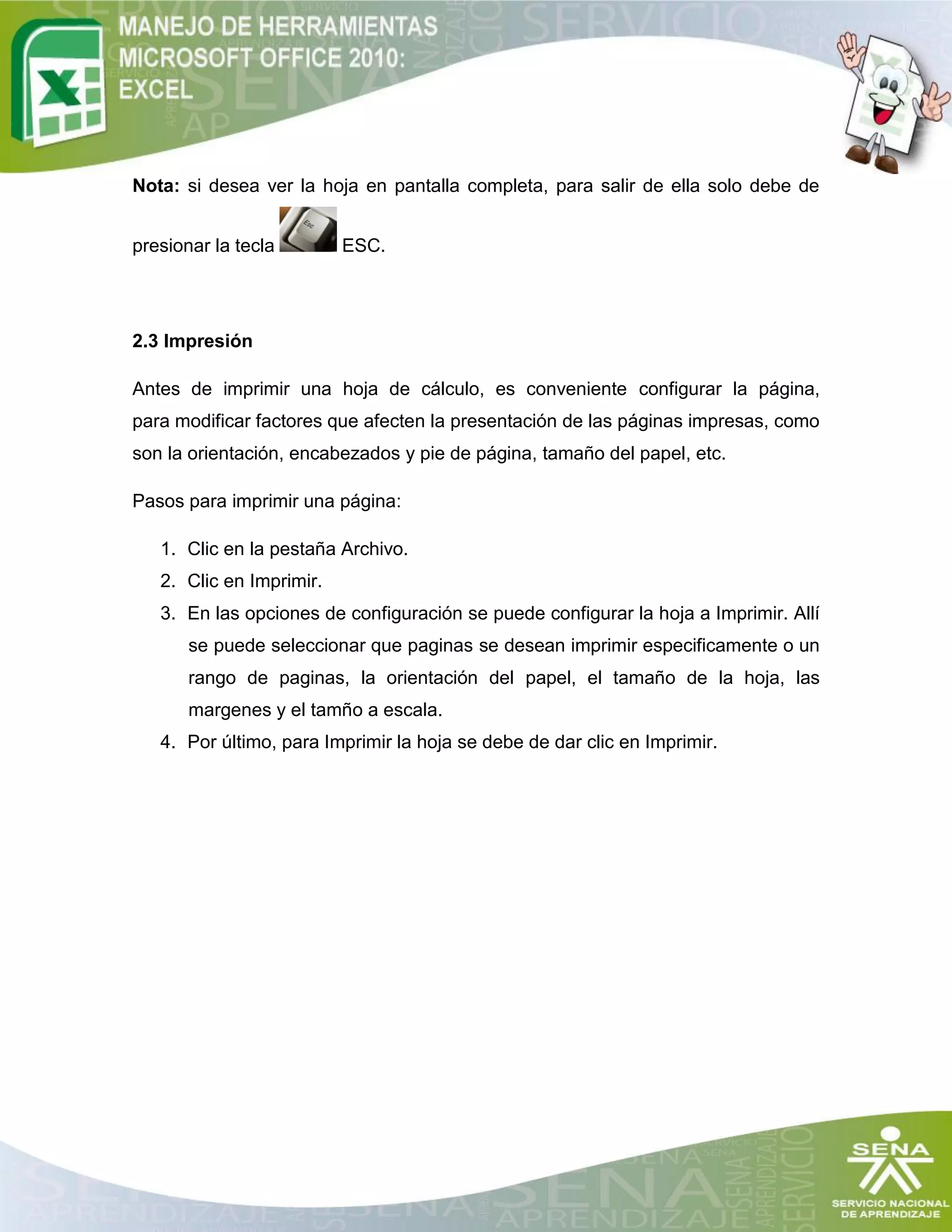 Nota: si desea ver la hoja en pantalla completa, para salir de ella solo debe de
presionar la tecla ESC.
2.3 Impresión
Antes de imprimir una hoja de cálculo, es conveniente configurar la página,
para modificar factores que afecten la presentación de las páginas impresas, como
son la orientación, encabezados y pie de página, tamaño del papel, etc.
Pasos para imprimir una página:
1. Clic en la pestaña Archivo.
2. Clic en Imprimir.
3. En las opciones de configuración se puede configurar la hoja a Imprimir. Allí
se puede seleccionar que paginas se desean imprimir especificamente o un
rango de paginas, la orientación del papel, el tamaño de la hoja, las
margenes y el tamño a escala.
4. Por último, para Imprimir la hoja se debe de dar clic en Imprimir.
 