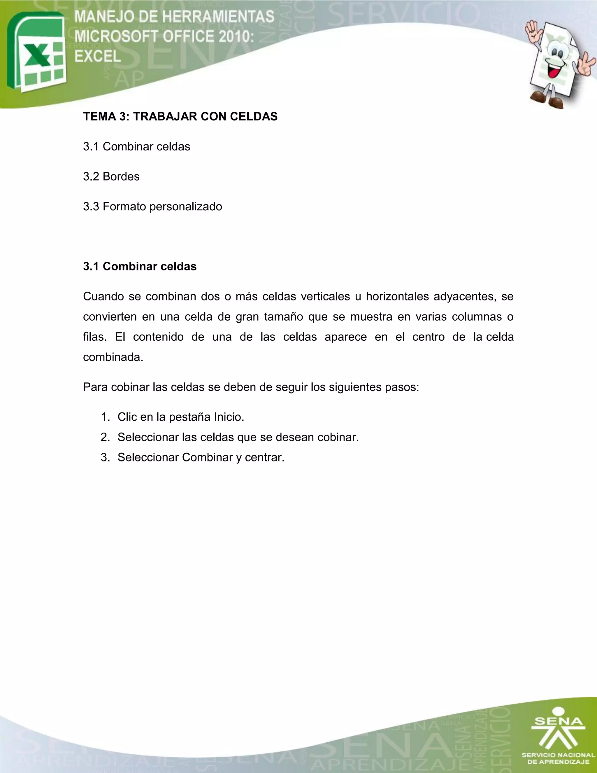 TEMA 3: TRABAJAR CON CELDAS
3.1 Combinar celdas
3.2 Bordes
3.3 Formato personalizado
3.1 Combinar celdas
Cuando se combinan dos o más celdas verticales u horizontales adyacentes, se
convierten en una celda de gran tamaño que se muestra en varias columnas o
filas. El contenido de una de las celdas aparece en el centro de la celda
combinada.
Para cobinar las celdas se deben de seguir los siguientes pasos:
1. Clic en la pestaña Inicio.
2. Seleccionar las celdas que se desean cobinar.
3. Seleccionar Combinar y centrar.
 