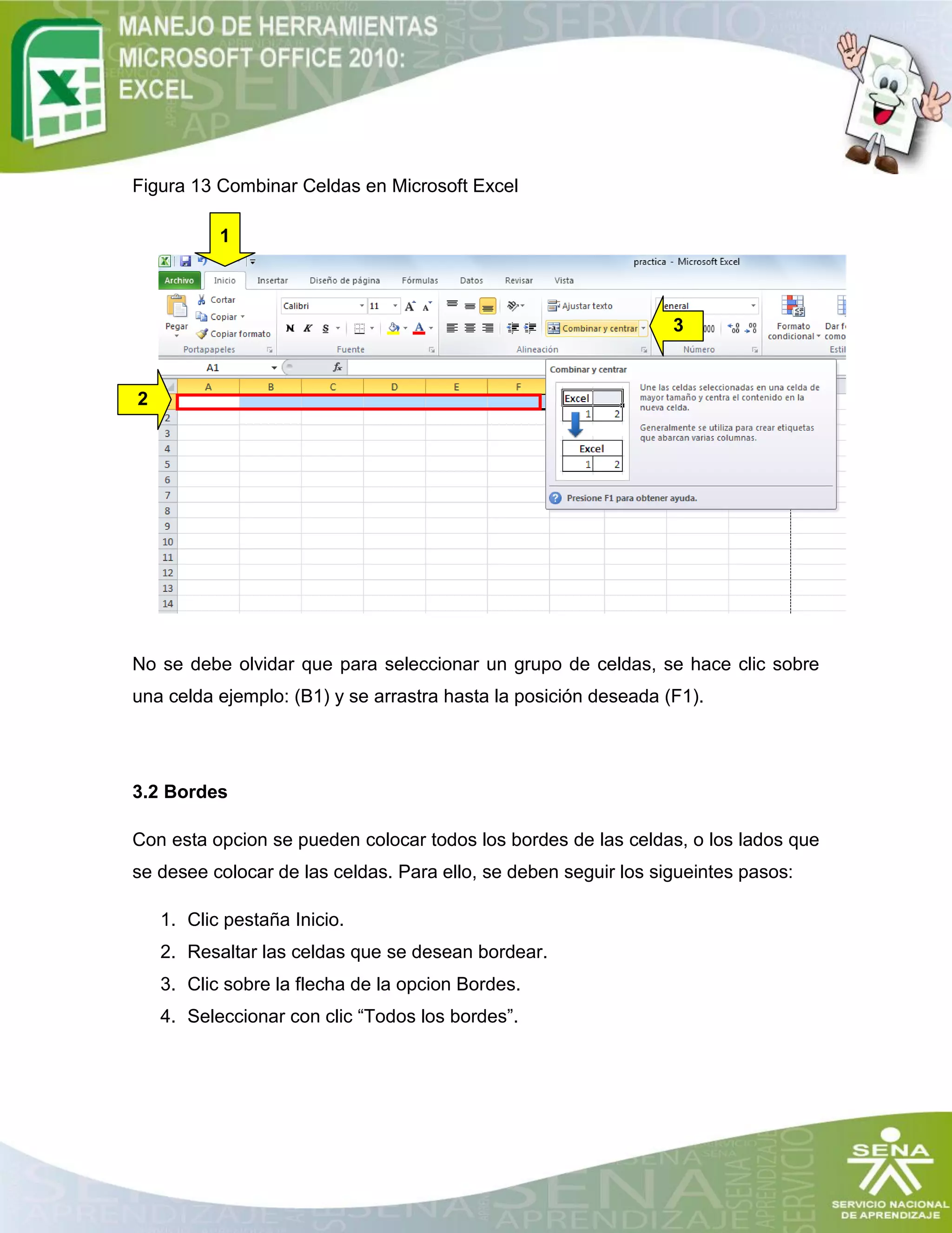 Figura 13 Combinar Celdas en Microsoft Excel
No se debe olvidar que para seleccionar un grupo de celdas, se hace clic sobre
una celda ejemplo: (B1) y se arrastra hasta la posición deseada (F1).
3.2 Bordes
Con esta opcion se pueden colocar todos los bordes de las celdas, o los lados que
se desee colocar de las celdas. Para ello, se deben seguir los sigueintes pasos:
1. Clic pestaña Inicio.
2. Resaltar las celdas que se desean bordear.
3. Clic sobre la flecha de la opcion Bordes.
4. Seleccionar con clic “Todos los bordes”.
1
3
2
 