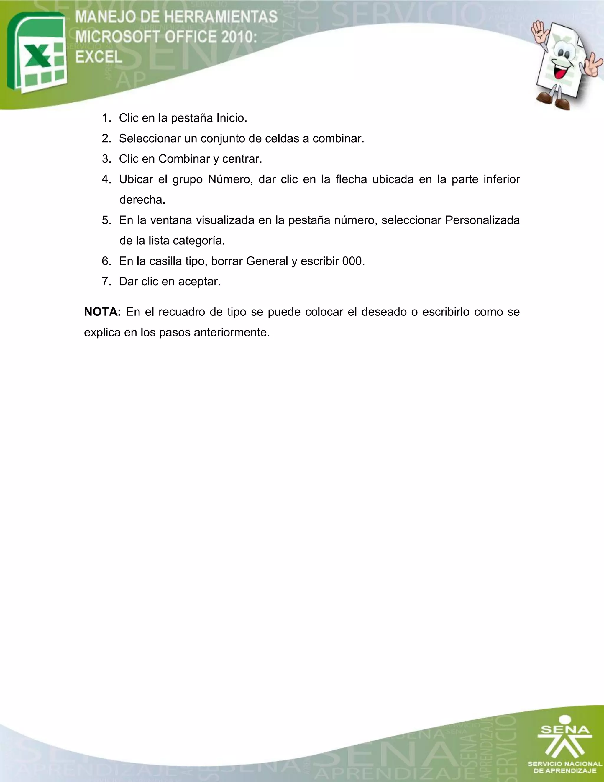 1. Clic en la pestaña Inicio.
2. Seleccionar un conjunto de celdas a combinar.
3. Clic en Combinar y centrar.
4. Ubicar el grupo Número, dar clic en la flecha ubicada en la parte inferior
derecha.
5. En la ventana visualizada en la pestaña número, seleccionar Personalizada
de la lista categoría.
6. En la casilla tipo, borrar General y escribir 000.
7. Dar clic en aceptar.
NOTA: En el recuadro de tipo se puede colocar el deseado o escribirlo como se
explica en los pasos anteriormente.
 