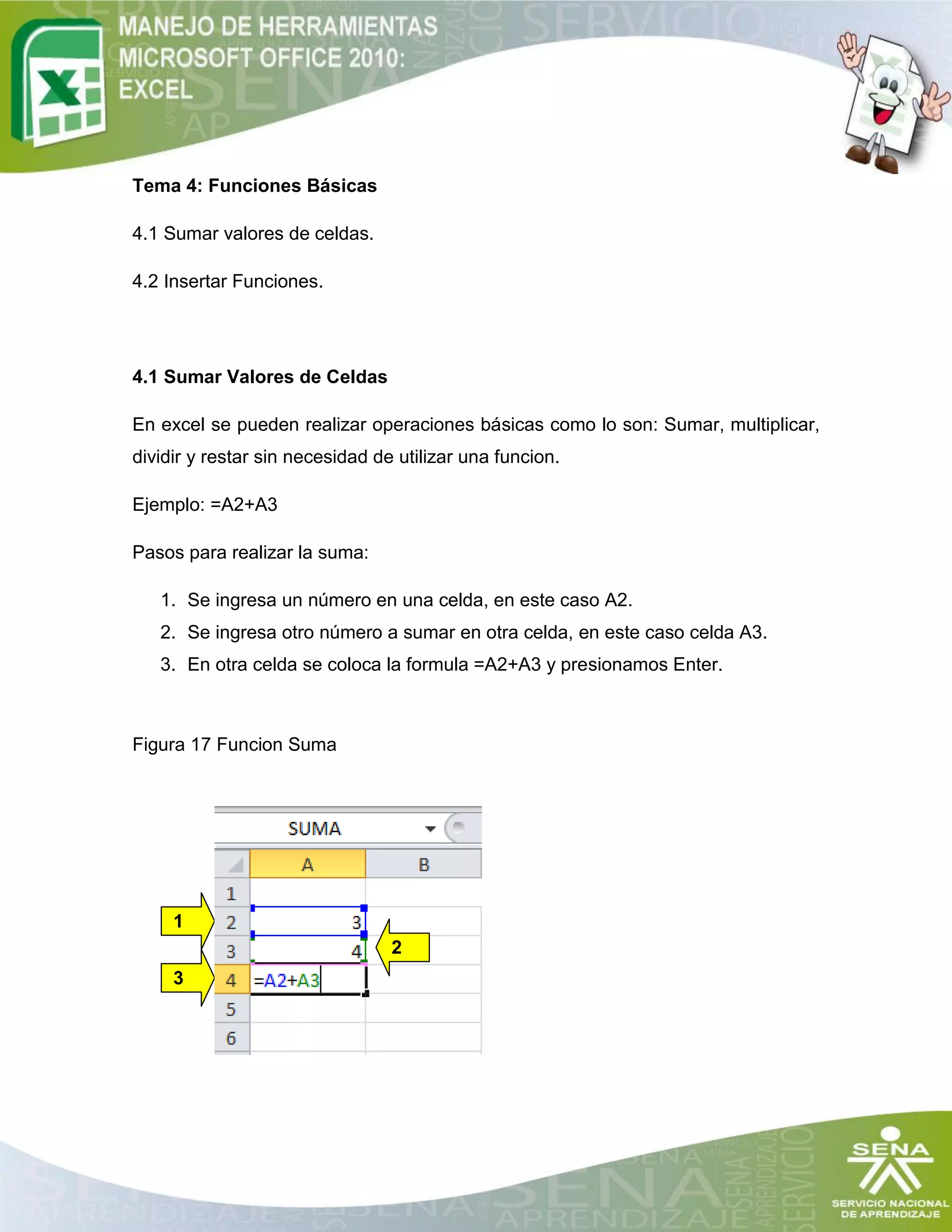 Tema 4: Funciones Básicas
4.1 Sumar valores de celdas.
4.2 Insertar Funciones.
4.1 Sumar Valores de Celdas
En excel se pueden realizar operaciones básicas como lo son: Sumar, multiplicar,
dividir y restar sin necesidad de utilizar una funcion.
Ejemplo: =A2+A3
Pasos para realizar la suma:
1. Se ingresa un número en una celda, en este caso A2.
2. Se ingresa otro número a sumar en otra celda, en este caso celda A3.
3. En otra celda se coloca la formula =A2+A3 y presionamos Enter.
Figura 17 Funcion Suma
1
3
2
 