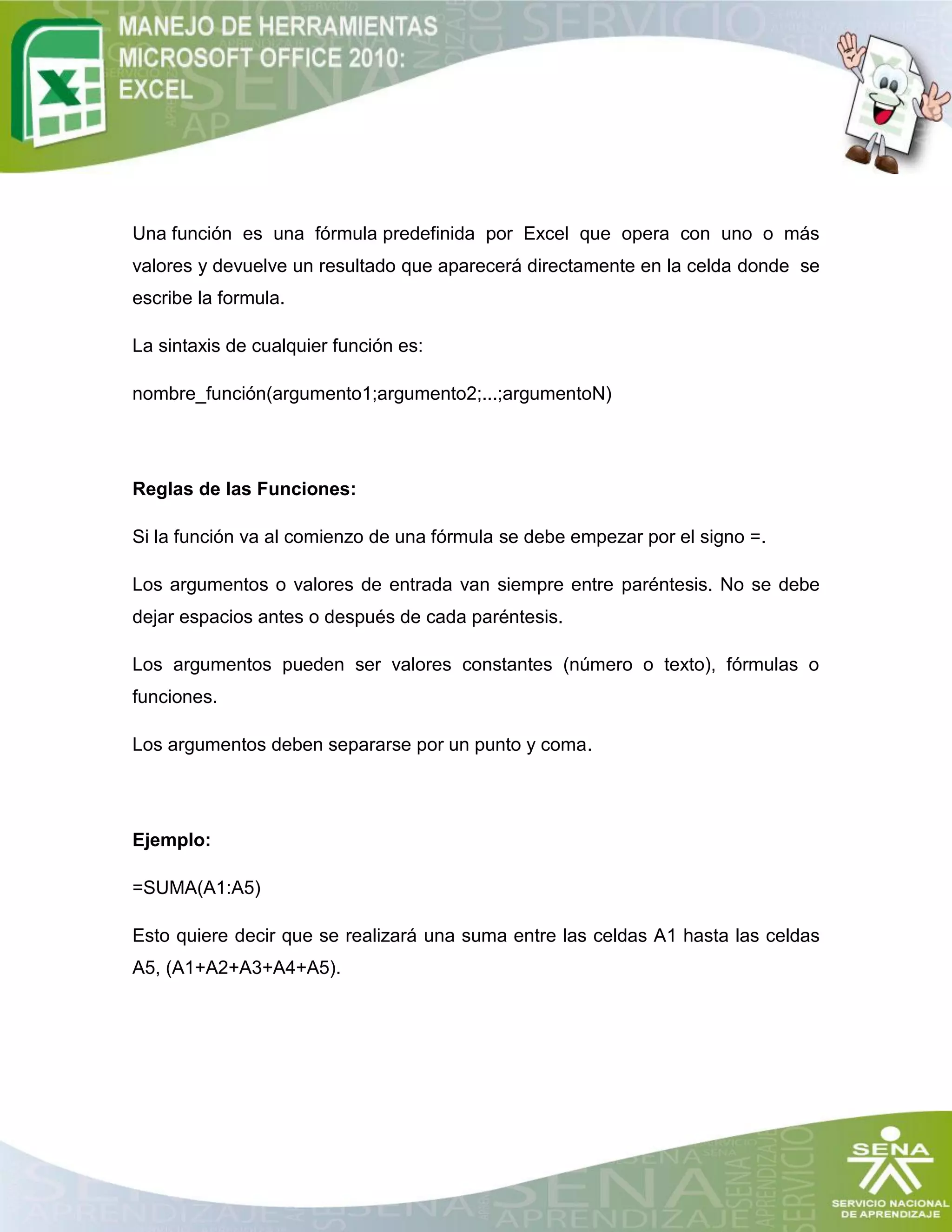 Una función es una fórmula predefinida por Excel que opera con uno o más
valores y devuelve un resultado que aparecerá directamente en la celda donde se
escribe la formula.
La sintaxis de cualquier función es:
nombre_función(argumento1;argumento2;...;argumentoN)
Reglas de las Funciones:
Si la función va al comienzo de una fórmula se debe empezar por el signo =.
Los argumentos o valores de entrada van siempre entre paréntesis. No se debe
dejar espacios antes o después de cada paréntesis.
Los argumentos pueden ser valores constantes (número o texto), fórmulas o
funciones.
Los argumentos deben separarse por un punto y coma.
Ejemplo:
=SUMA(A1:A5)
Esto quiere decir que se realizará una suma entre las celdas A1 hasta las celdas
A5, (A1+A2+A3+A4+A5).
 
