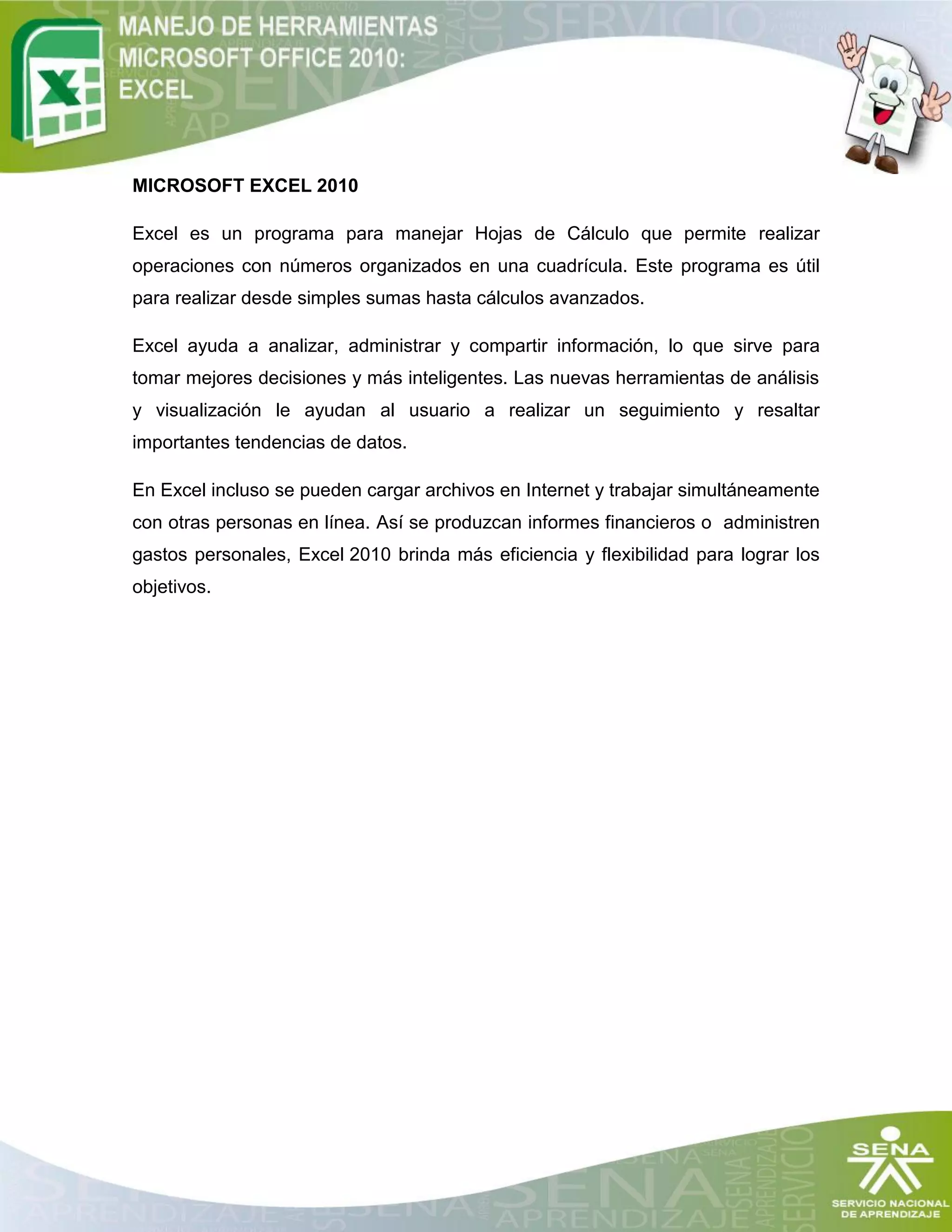 MICROSOFT EXCEL 2010
Excel es un programa para manejar Hojas de Cálculo que permite realizar
operaciones con números organizados en una cuadrícula. Este programa es útil
para realizar desde simples sumas hasta cálculos avanzados.
Excel ayuda a analizar, administrar y compartir información, lo que sirve para
tomar mejores decisiones y más inteligentes. Las nuevas herramientas de análisis
y visualización le ayudan al usuario a realizar un seguimiento y resaltar
importantes tendencias de datos.
En Excel incluso se pueden cargar archivos en Internet y trabajar simultáneamente
con otras personas en línea. Así se produzcan informes financieros o administren
gastos personales, Excel 2010 brinda más eficiencia y flexibilidad para lograr los
objetivos.
 