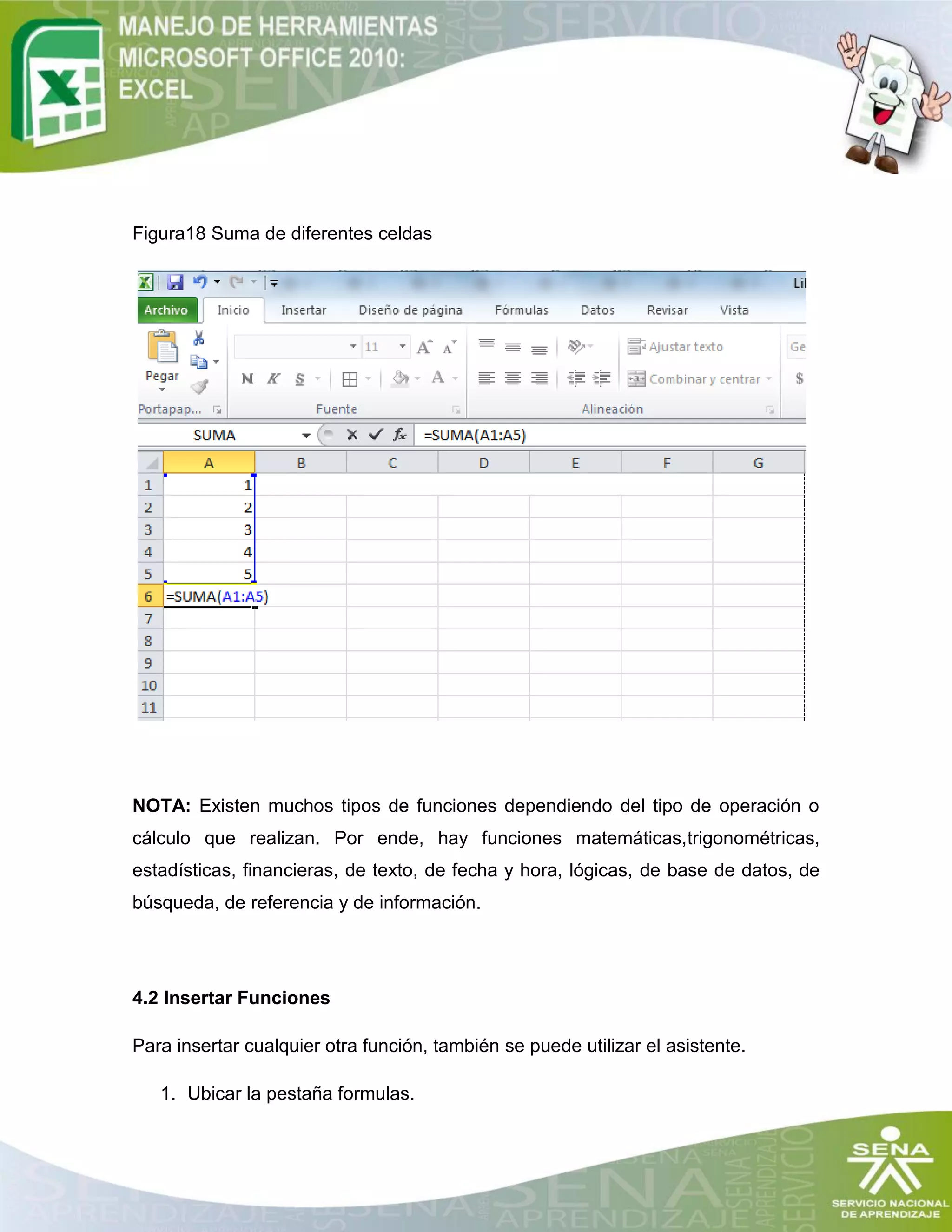 Figura18 Suma de diferentes celdas
NOTA: Existen muchos tipos de funciones dependiendo del tipo de operación o
cálculo que realizan. Por ende, hay funciones matemáticas,trigonométricas,
estadísticas, financieras, de texto, de fecha y hora, lógicas, de base de datos, de
búsqueda, de referencia y de información.
4.2 Insertar Funciones
Para insertar cualquier otra función, también se puede utilizar el asistente.
1. Ubicar la pestaña formulas.
 