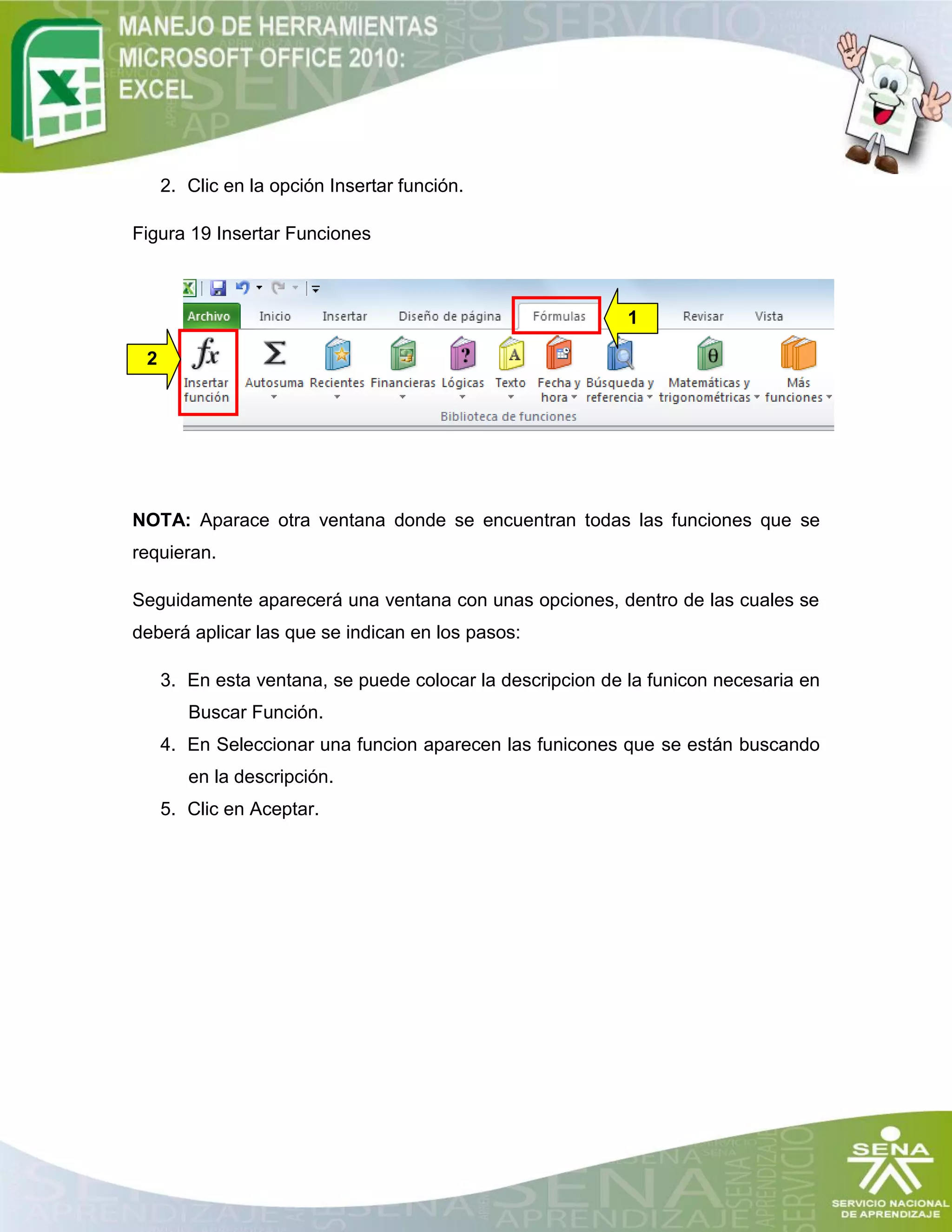 2. Clic en la opción Insertar función.
Figura 19 Insertar Funciones
NOTA: Aparace otra ventana donde se encuentran todas las funciones que se
requieran.
Seguidamente aparecerá una ventana con unas opciones, dentro de las cuales se
deberá aplicar las que se indican en los pasos:
3. En esta ventana, se puede colocar la descripcion de la funicon necesaria en
Buscar Función.
4. En Seleccionar una funcion aparecen las funicones que se están buscando
en la descripción.
5. Clic en Aceptar.
2
1
 