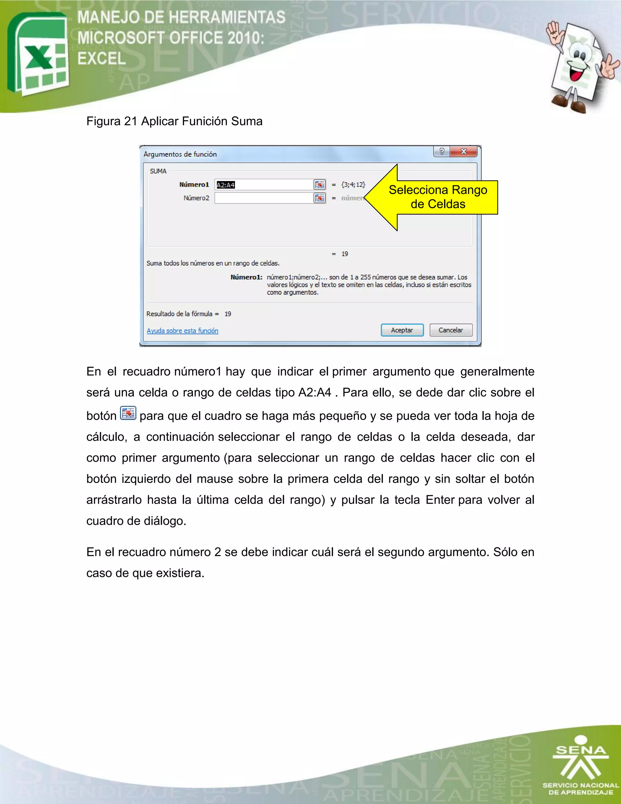 Figura 21 Aplicar Funición Suma
En el recuadro número1 hay que indicar el primer argumento que generalmente
será una celda o rango de celdas tipo A2:A4 . Para ello, se dede dar clic sobre el
botón para que el cuadro se haga más pequeño y se pueda ver toda la hoja de
cálculo, a continuación seleccionar el rango de celdas o la celda deseada, dar
como primer argumento (para seleccionar un rango de celdas hacer clic con el
botón izquierdo del mause sobre la primera celda del rango y sin soltar el botón
arrástrarlo hasta la última celda del rango) y pulsar la tecla Enter para volver al
cuadro de diálogo.
En el recuadro número 2 se debe indicar cuál será el segundo argumento. Sólo en
caso de que existiera.
Selecciona Rango
de Celdas
 