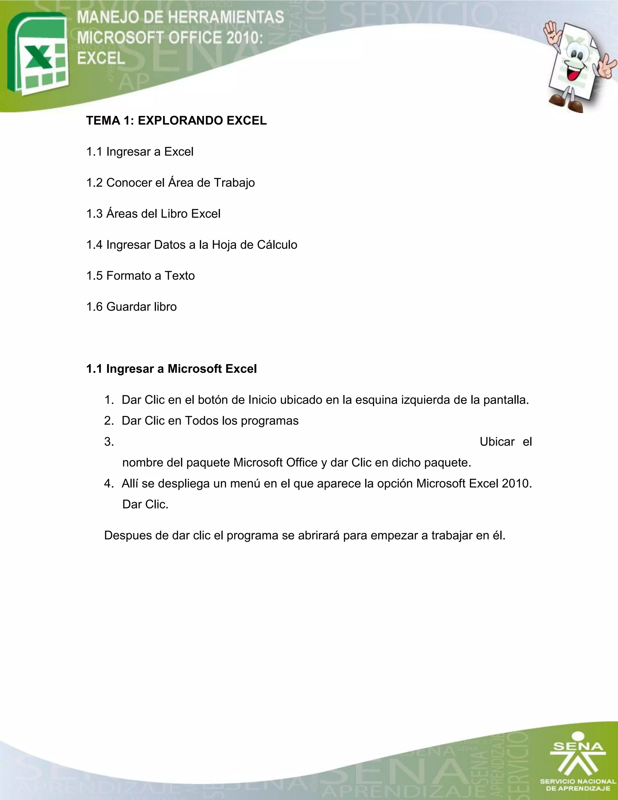TEMA 1: EXPLORANDO EXCEL
1.1 Ingresar a Excel
1.2 Conocer el Área de Trabajo
1.3 Áreas del Libro Excel
1.4 Ingresar Datos a la Hoja de Cálculo
1.5 Formato a Texto
1.6 Guardar libro
1.1 Ingresar a Microsoft Excel
1. Dar Clic en el botón de Inicio ubicado en la esquina izquierda de la pantalla.
2. Dar Clic en Todos los programas
3. Ubicar el
nombre del paquete Microsoft Office y dar Clic en dicho paquete.
4. Allí se despliega un menú en el que aparece la opción Microsoft Excel 2010.
Dar Clic.
Despues de dar clic el programa se abrirará para empezar a trabajar en él.
 