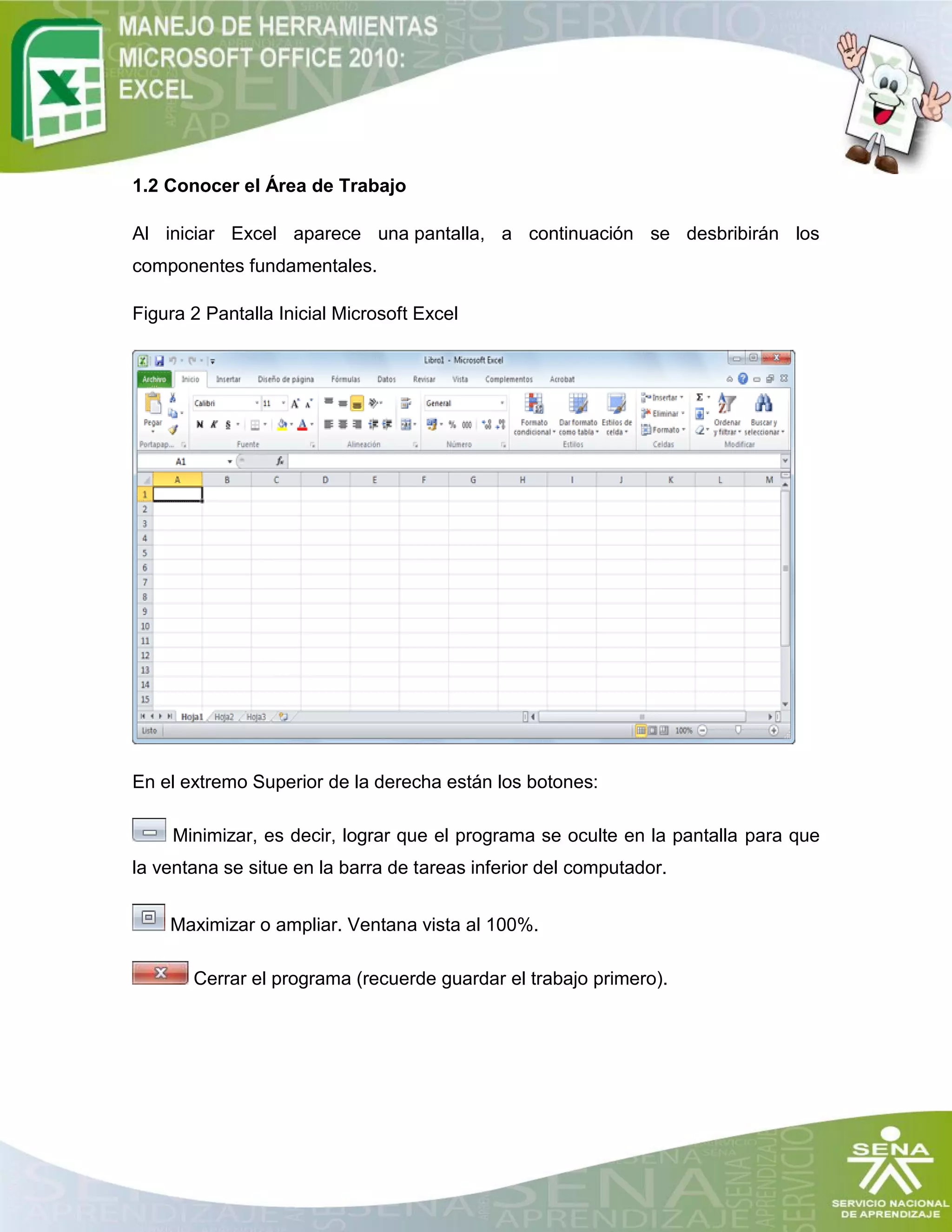 1.2 Conocer el Área de Trabajo
Al iniciar Excel aparece una pantalla, a continuación se desbribirán los
componentes fundamentales.
Figura 2 Pantalla Inicial Microsoft Excel
En el extremo Superior de la derecha están los botones:
Minimizar, es decir, lograr que el programa se oculte en la pantalla para que
la ventana se situe en la barra de tareas inferior del computador.
Maximizar o ampliar. Ventana vista al 100%.
Cerrar el programa (recuerde guardar el trabajo primero).
 