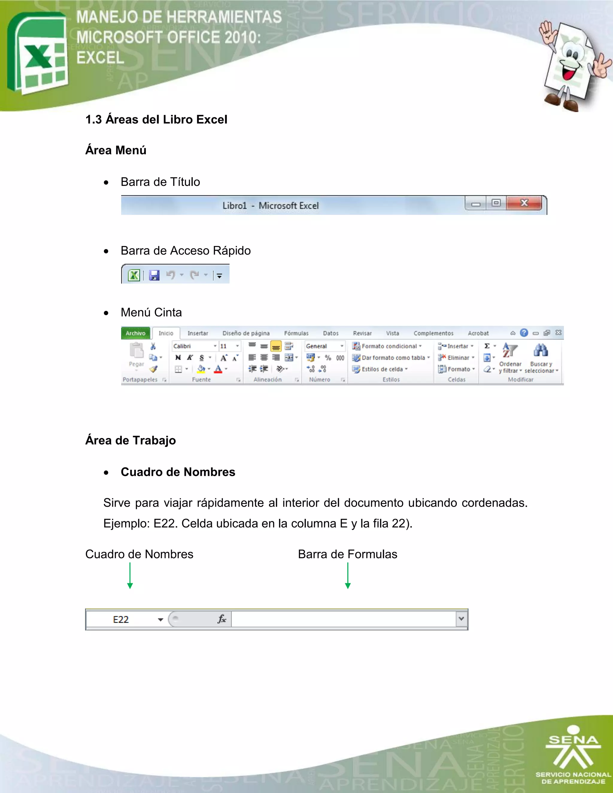 1.3 Áreas del Libro Excel
Área Menú
 Barra de Título
 Barra de Acceso Rápido
 Menú Cinta
Área de Trabajo
 Cuadro de Nombres
Sirve para viajar rápidamente al interior del documento ubicando cordenadas.
Ejemplo: E22. Celda ubicada en la columna E y la fila 22).
Cuadro de Nombres Barra de Formulas
 