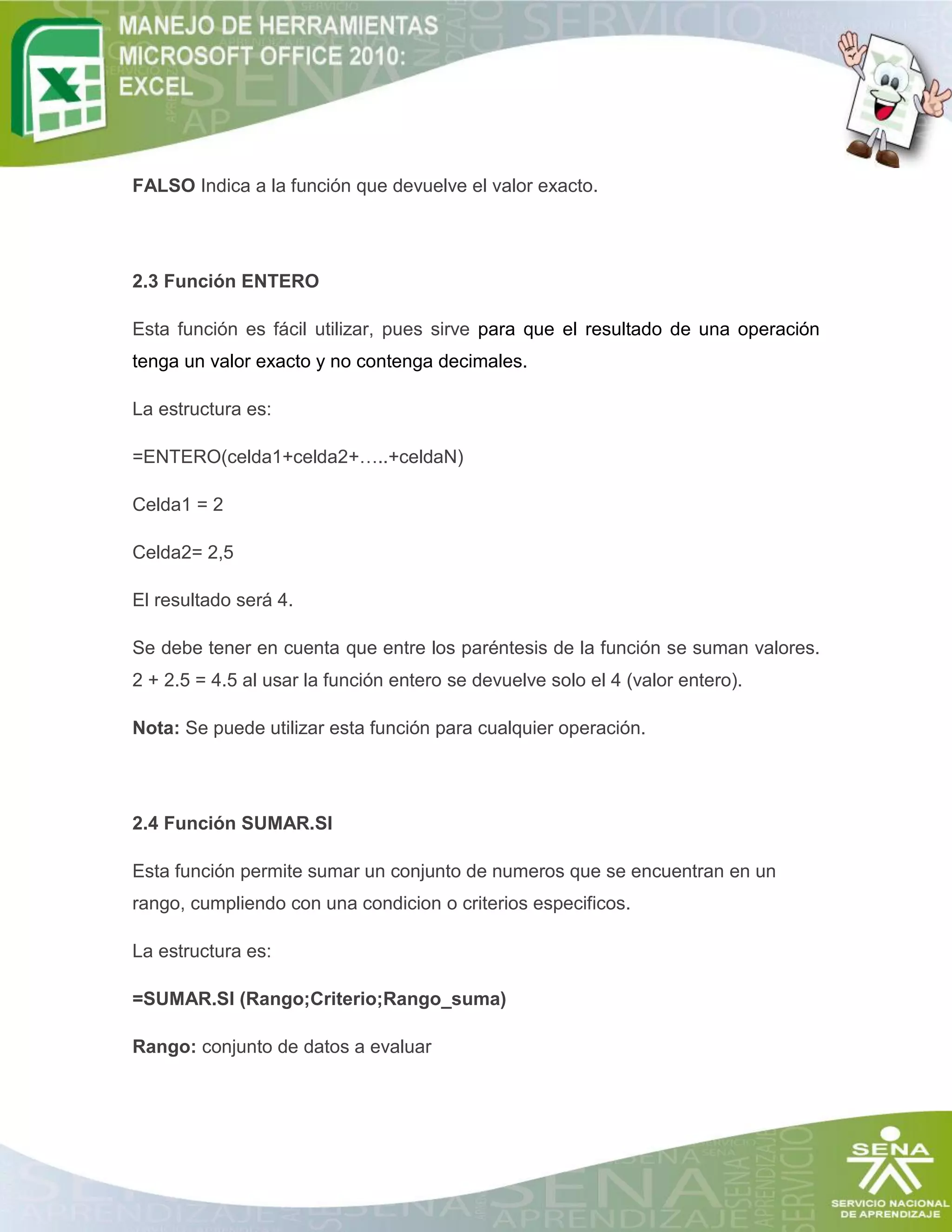 FALSO Indica a la función que devuelve el valor exacto.
2.3 Función ENTERO
Esta función es fácil utilizar, pues sirve para que el resultado de una operación
tenga un valor exacto y no contenga decimales.
La estructura es:
=ENTERO(celda1+celda2+…..+celdaN)
Celda1 = 2
Celda2= 2,5
El resultado será 4.
Se debe tener en cuenta que entre los paréntesis de la función se suman valores.
2 + 2.5 = 4.5 al usar la función entero se devuelve solo el 4 (valor entero).
Nota: Se puede utilizar esta función para cualquier operación.
2.4 Función SUMAR.SI
Esta función permite sumar un conjunto de numeros que se encuentran en un
rango, cumpliendo con una condicion o criterios especificos.
La estructura es:
=SUMAR.SI (Rango;Criterio;Rango_suma)
Rango: conjunto de datos a evaluar
 