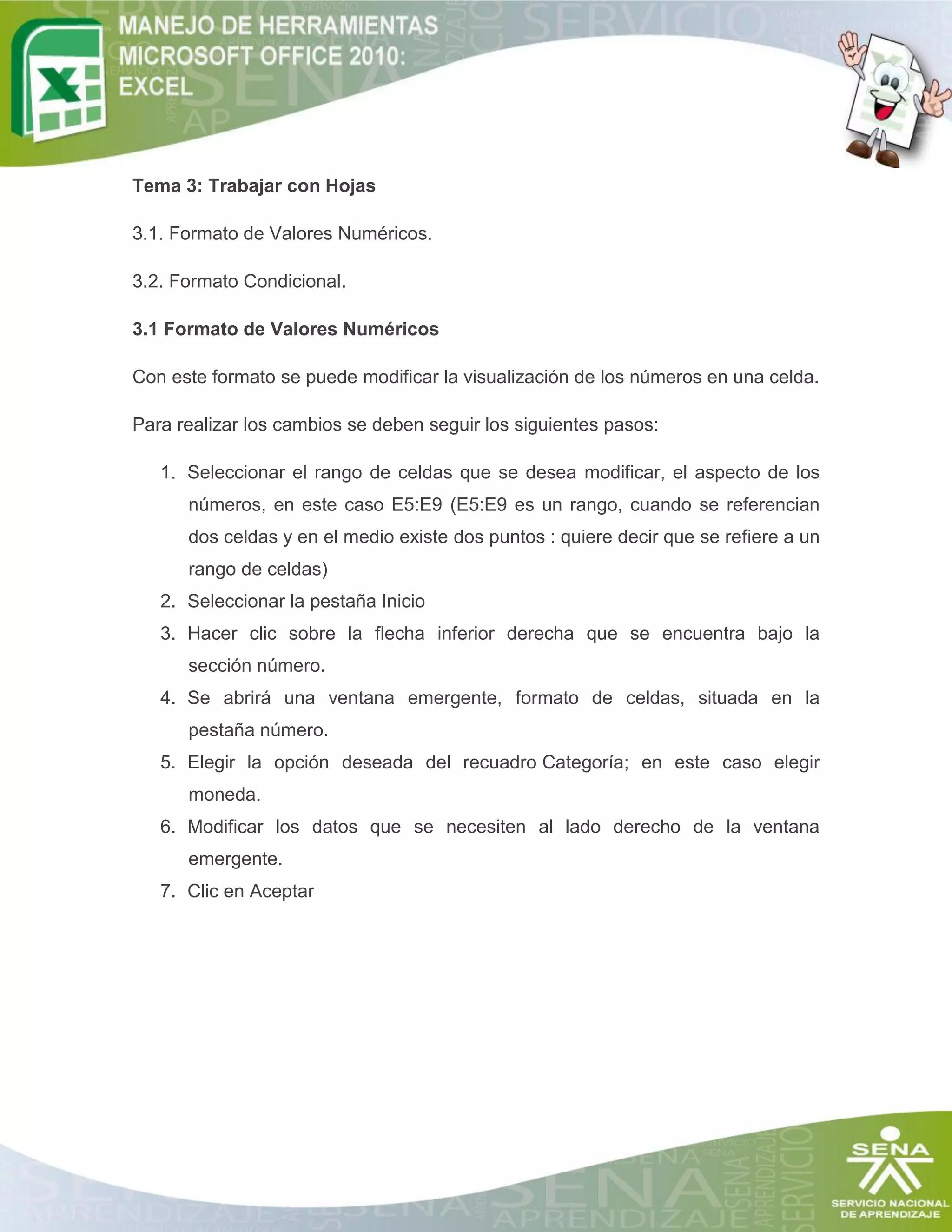 Tema 3: Trabajar con Hojas
3.1. Formato de Valores Numéricos.
3.2. Formato Condicional.
3.1 Formato de Valores Numéricos
Con este formato se puede modificar la visualización de los números en una celda.
Para realizar los cambios se deben seguir los siguientes pasos:
1. Seleccionar el rango de celdas que se desea modificar, el aspecto de los
números, en este caso E5:E9 (E5:E9 es un rango, cuando se referencian
dos celdas y en el medio existe dos puntos : quiere decir que se refiere a un
rango de celdas)
2. Seleccionar la pestaña Inicio
3. Hacer clic sobre la flecha inferior derecha que se encuentra bajo la
sección número.
4. Se abrirá una ventana emergente, formato de celdas, situada en la
pestaña número.
5. Elegir la opción deseada del recuadro Categoría; en este caso elegir
moneda.
6. Modificar los datos que se necesiten al lado derecho de la ventana
emergente.
7. Clic en Aceptar
 