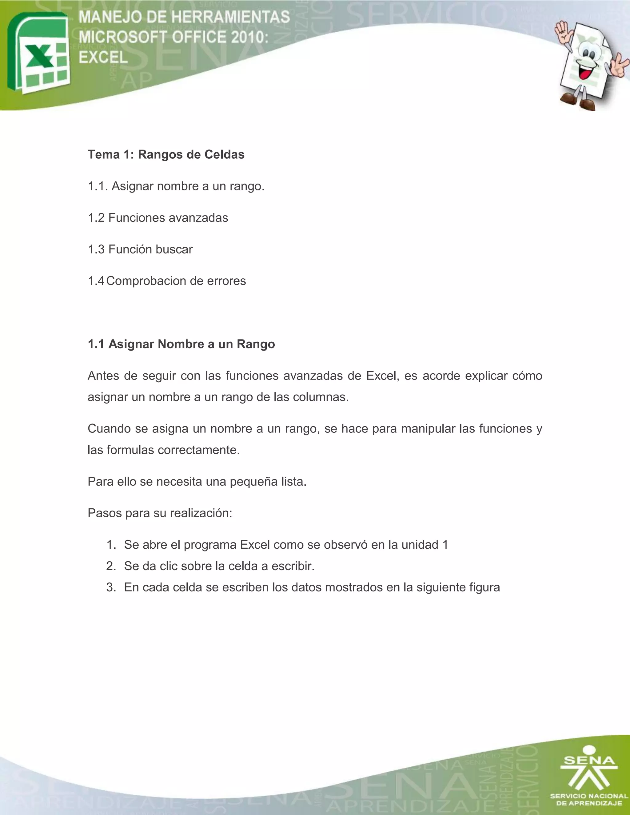 Tema 1: Rangos de Celdas
1.1. Asignar nombre a un rango.
1.2 Funciones avanzadas
1.3 Función buscar
1.4Comprobacion de errores
1.1 Asignar Nombre a un Rango
Antes de seguir con las funciones avanzadas de Excel, es acorde explicar cómo
asignar un nombre a un rango de las columnas.
Cuando se asigna un nombre a un rango, se hace para manipular las funciones y
las formulas correctamente.
Para ello se necesita una pequeña lista.
Pasos para su realización:
1. Se abre el programa Excel como se observó en la unidad 1
2. Se da clic sobre la celda a escribir.
3. En cada celda se escriben los datos mostrados en la siguiente figura
 