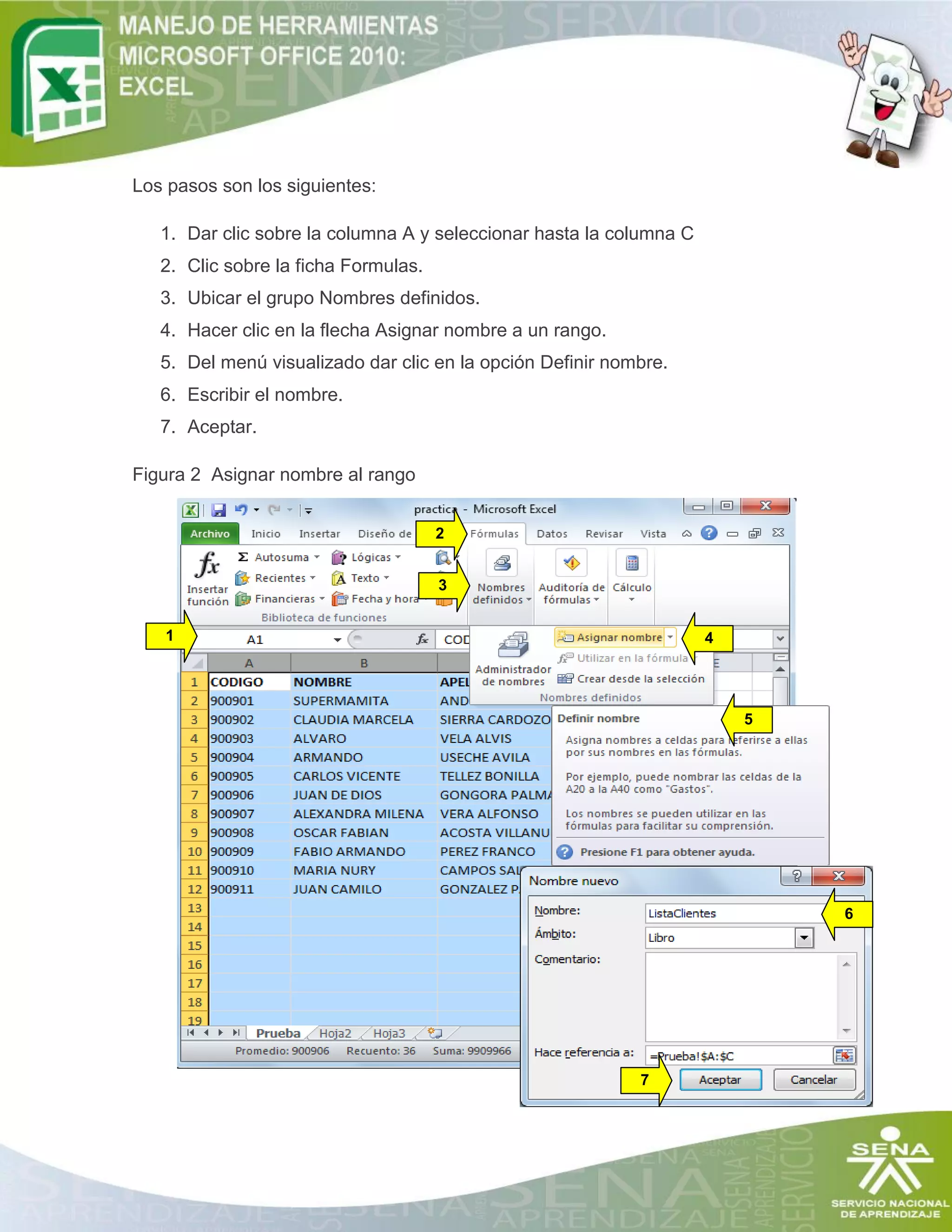 Los pasos son los siguientes:
1. Dar clic sobre la columna A y seleccionar hasta la columna C
2. Clic sobre la ficha Formulas.
3. Ubicar el grupo Nombres definidos.
4. Hacer clic en la flecha Asignar nombre a un rango.
5. Del menú visualizado dar clic en la opción Definir nombre.
6. Escribir el nombre.
7. Aceptar.
Figura 2 Asignar nombre al rango
1
2
3
4
5
6
7
 