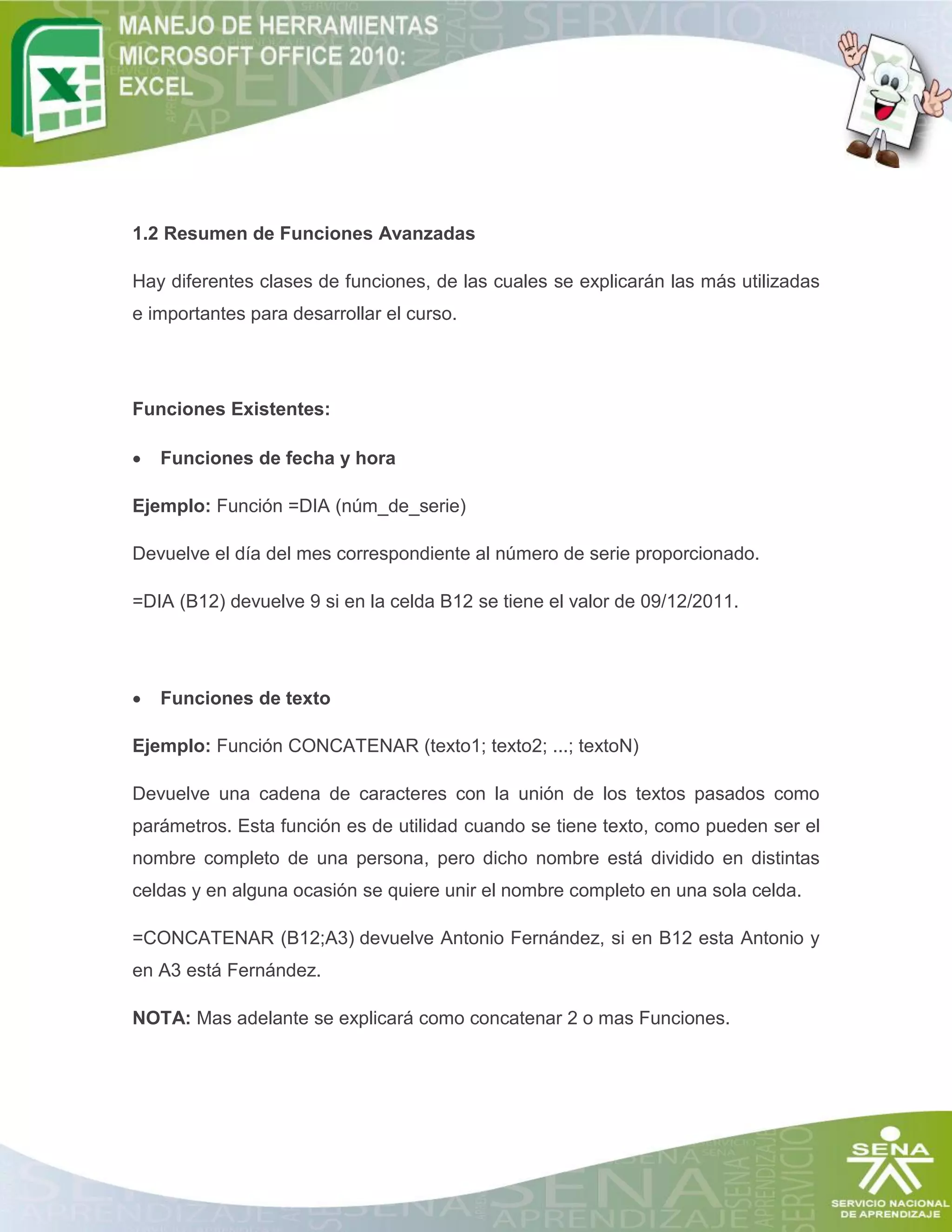 1.2 Resumen de Funciones Avanzadas
Hay diferentes clases de funciones, de las cuales se explicarán las más utilizadas
e importantes para desarrollar el curso.
Funciones Existentes:
 Funciones de fecha y hora
Ejemplo: Función =DIA (núm_de_serie)
Devuelve el día del mes correspondiente al número de serie proporcionado.
=DIA (B12) devuelve 9 si en la celda B12 se tiene el valor de 09/12/2011.
 Funciones de texto
Ejemplo: Función CONCATENAR (texto1; texto2; ...; textoN)
Devuelve una cadena de caracteres con la unión de los textos pasados como
parámetros. Esta función es de utilidad cuando se tiene texto, como pueden ser el
nombre completo de una persona, pero dicho nombre está dividido en distintas
celdas y en alguna ocasión se quiere unir el nombre completo en una sola celda.
=CONCATENAR (B12;A3) devuelve Antonio Fernández, si en B12 esta Antonio y
en A3 está Fernández.
NOTA: Mas adelante se explicará como concatenar 2 o mas Funciones.
 
