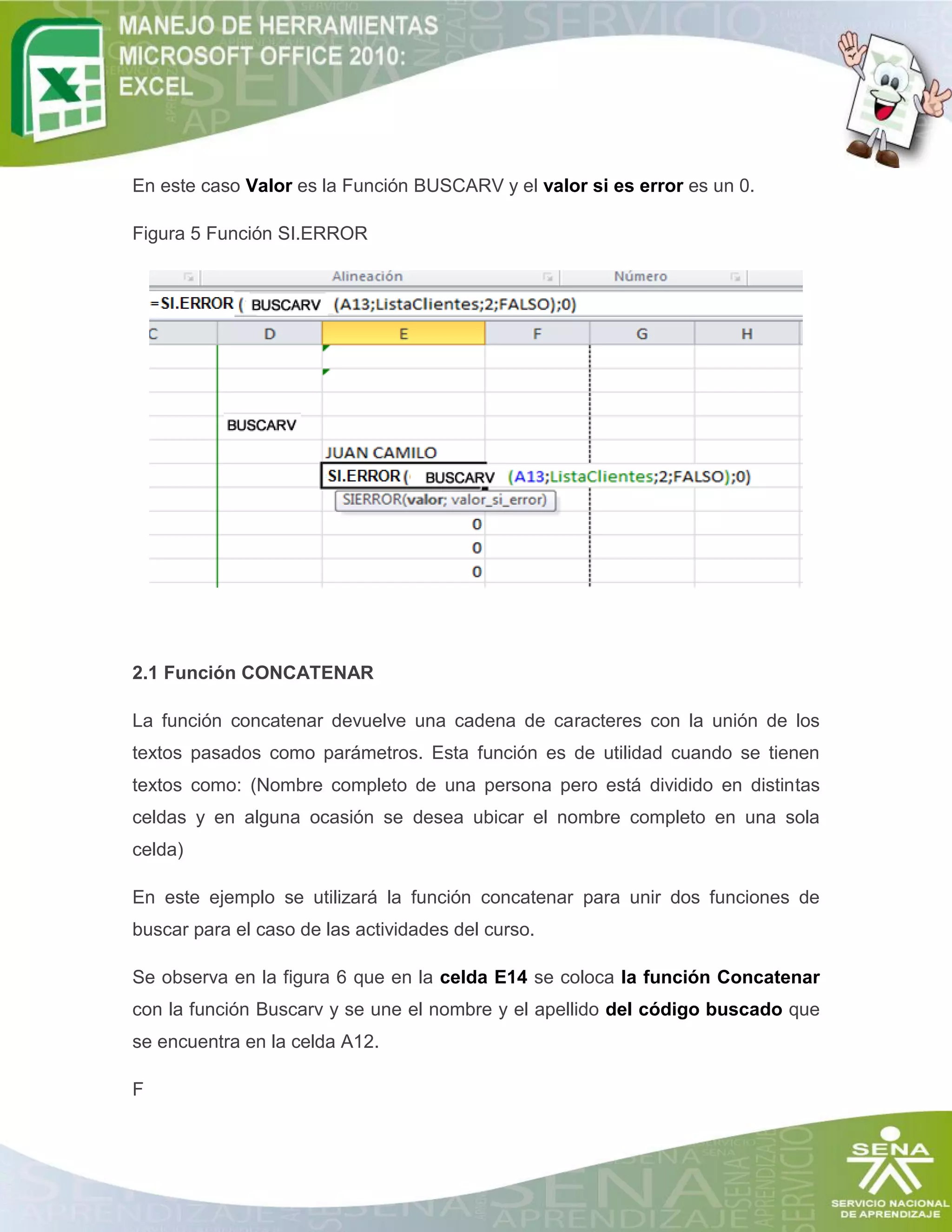 En este caso Valor es la Función BUSCARV y el valor si es error es un 0.
Figura 5 Función SI.ERROR

2.1 Función CONCATENAR
La función concatenar devuelve una cadena de caracteres con la unión de los
textos pasados como parámetros. Esta función es de utilidad cuando se tienen
textos como: (Nombre completo de una persona pero está dividido en distintas
celdas y en alguna ocasión se desea ubicar el nombre completo en una sola
celda)
En este ejemplo se utilizará la función concatenar para unir dos funciones de
buscar para el caso de las actividades del curso.
Se observa en la figura 6 que en la celda E14 se coloca la función Concatenar
con la función Buscarv y se une el nombre y el apellido del código buscado que
se encuentra en la celda A12.
F

 