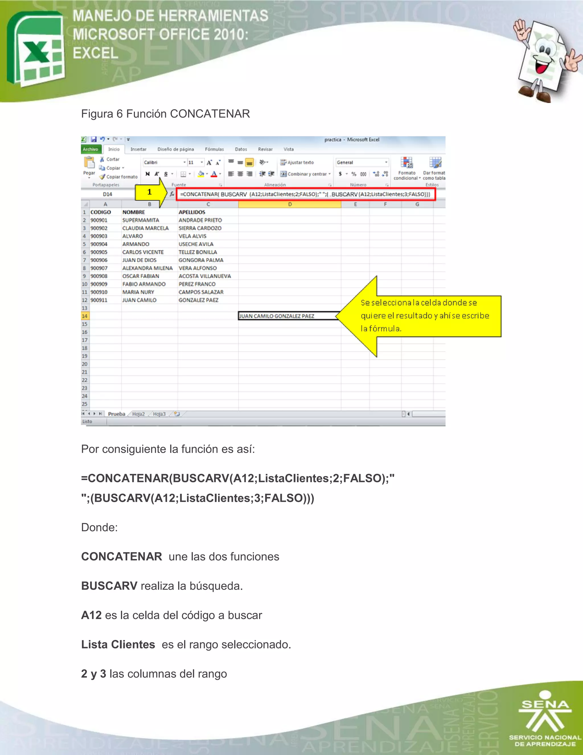 Figura 6 Función CONCATENAR

Por consiguiente la función es así:
=CONCATENAR(BUSCARV(A12;ListaClientes;2;FALSO);"
";(BUSCARV(A12;ListaClientes;3;FALSO)))
Donde:
CONCATENAR une las dos funciones
BUSCARV realiza la búsqueda.
A12 es la celda del código a buscar
Lista Clientes es el rango seleccionado.
2 y 3 las columnas del rango

 