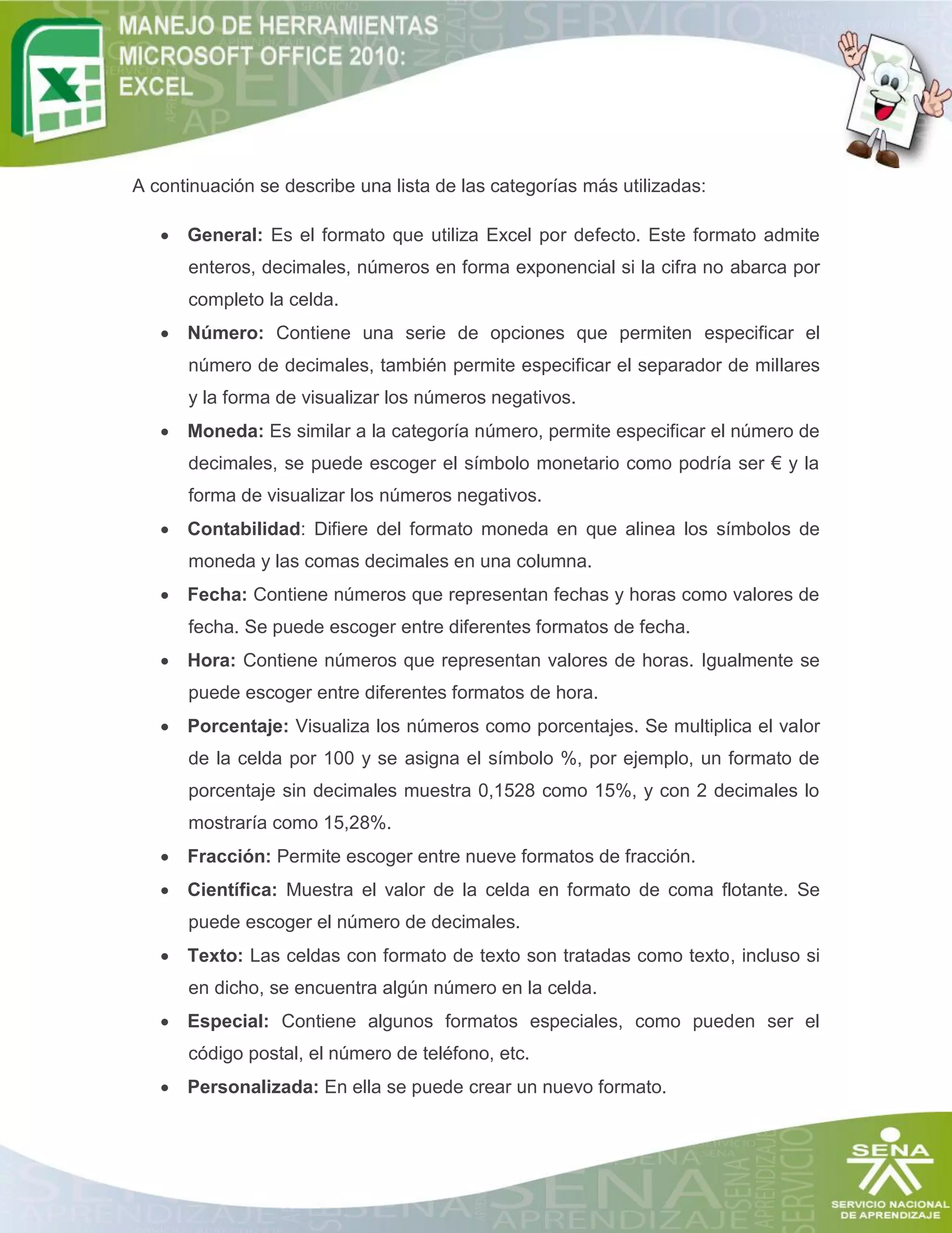 A continuación se describe una lista de las categorías más utilizadas:
 General: Es el formato que utiliza Excel por defecto. Este formato admite
enteros, decimales, números en forma exponencial si la cifra no abarca por
completo la celda.
 Número: Contiene una serie de opciones que permiten especificar el
número de decimales, también permite especificar el separador de millares
y la forma de visualizar los números negativos.
 Moneda: Es similar a la categoría número, permite especificar el número de
decimales, se puede escoger el símbolo monetario como podría ser € y la
forma de visualizar los números negativos.
 Contabilidad: Difiere del formato moneda en que alinea los símbolos de
moneda y las comas decimales en una columna.
 Fecha: Contiene números que representan fechas y horas como valores de
fecha. Se puede escoger entre diferentes formatos de fecha.
 Hora: Contiene números que representan valores de horas. Igualmente se
puede escoger entre diferentes formatos de hora.
 Porcentaje: Visualiza los números como porcentajes. Se multiplica el valor
de la celda por 100 y se asigna el símbolo %, por ejemplo, un formato de
porcentaje sin decimales muestra 0,1528 como 15%, y con 2 decimales lo
mostraría como 15,28%.
 Fracción: Permite escoger entre nueve formatos de fracción.
 Científica: Muestra el valor de la celda en formato de coma flotante. Se
puede escoger el número de decimales.
 Texto: Las celdas con formato de texto son tratadas como texto, incluso si
en dicho, se encuentra algún número en la celda.
 Especial: Contiene algunos formatos especiales, como pueden ser el
código postal, el número de teléfono, etc.
 Personalizada: En ella se puede crear un nuevo formato.

 