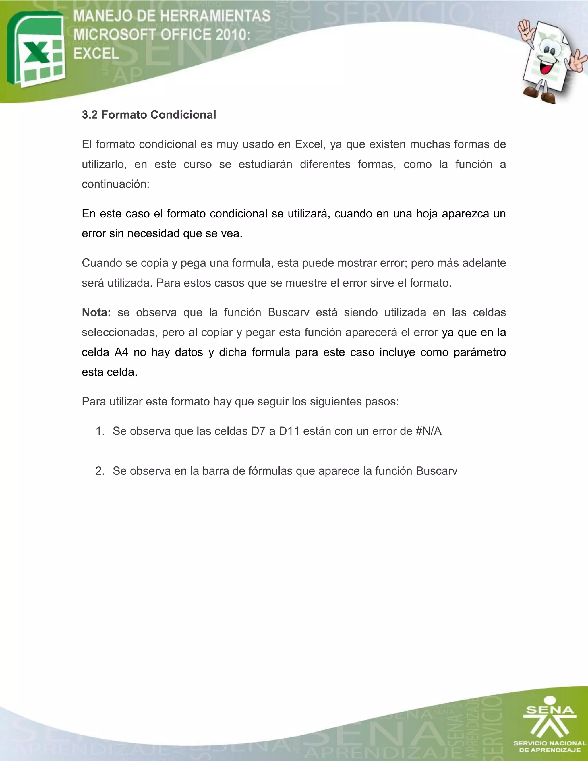 3.2 Formato Condicional
El formato condicional es muy usado en Excel, ya que existen muchas formas de
utilizarlo, en este curso se estudiarán diferentes formas, como la función a
continuación:
En este caso el formato condicional se utilizará, cuando en una hoja aparezca un
error sin necesidad que se vea.
Cuando se copia y pega una formula, esta puede mostrar error; pero más adelante
será utilizada. Para estos casos que se muestre el error sirve el formato.
Nota: se observa que la función Buscarv está siendo utilizada en las celdas
seleccionadas, pero al copiar y pegar esta función aparecerá el error ya que en la
celda A4 no hay datos y dicha formula para este caso incluye como parámetro
esta celda.
Para utilizar este formato hay que seguir los siguientes pasos:
1. Se observa que las celdas D7 a D11 están con un error de #N/A

2. Se observa en la barra de fórmulas que aparece la función Buscarv

 
