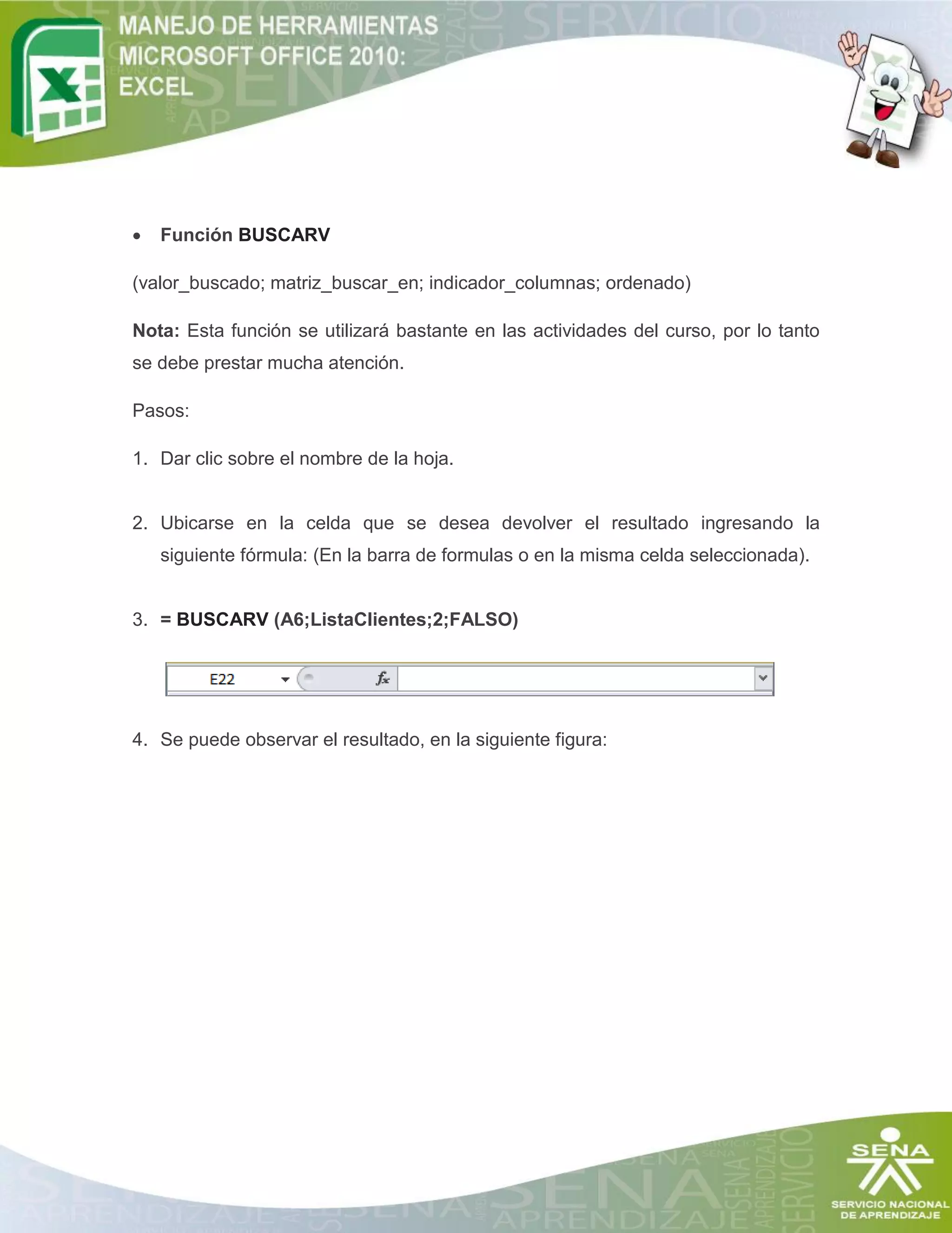 

Función BUSCARV

(valor_buscado; matriz_buscar_en; indicador_columnas; ordenado)
Nota: Esta función se utilizará bastante en las actividades del curso, por lo tanto
se debe prestar mucha atención.
Pasos:
1. Dar clic sobre el nombre de la hoja.

2. Ubicarse en la celda que se desea devolver el resultado ingresando la
siguiente fórmula: (En la barra de formulas o en la misma celda seleccionada).

3. = BUSCARV (A6;ListaClientes;2;FALSO)

4. Se puede observar el resultado, en la siguiente figura:

 