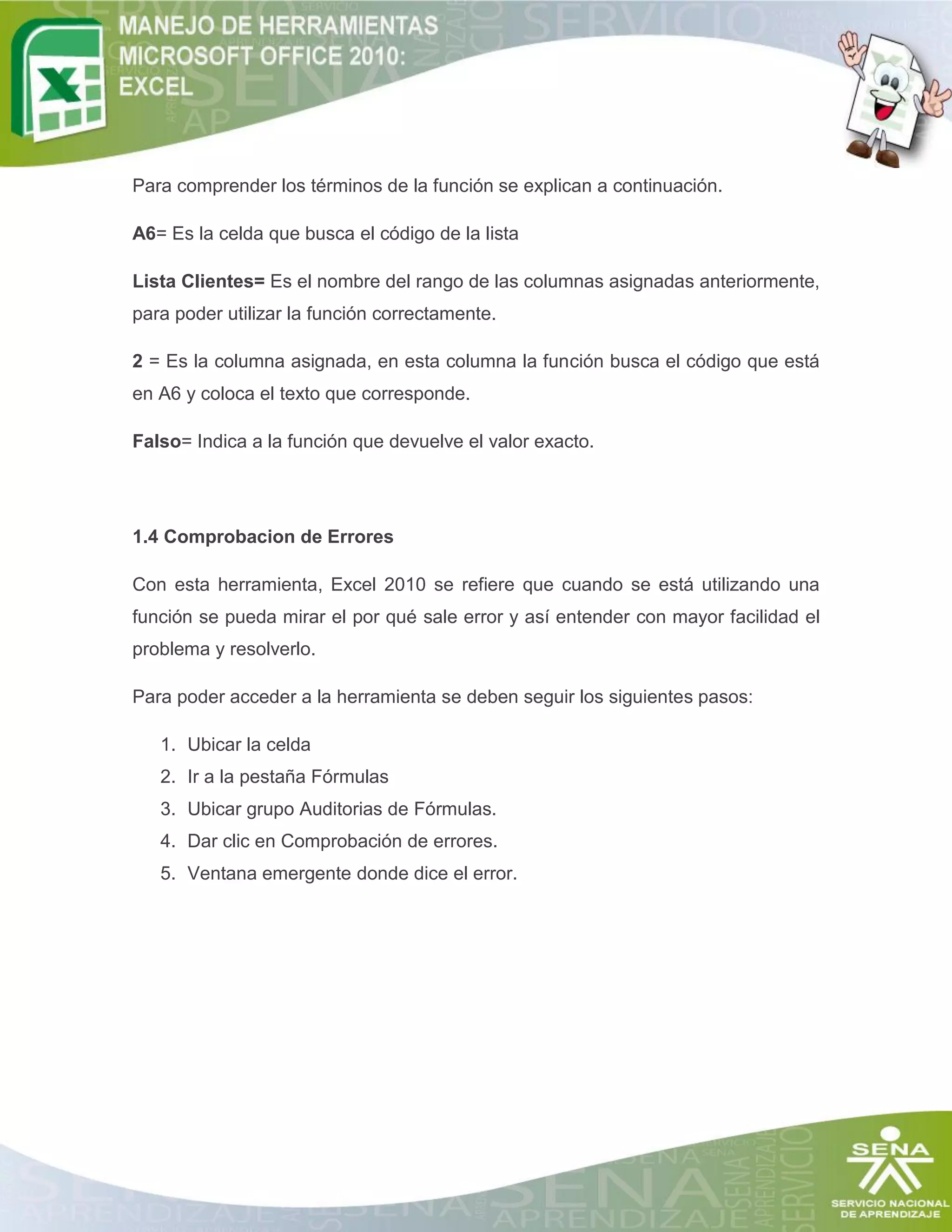 Para comprender los términos de la función se explican a continuación.
A6= Es la celda que busca el código de la lista
Lista Clientes= Es el nombre del rango de las columnas asignadas anteriormente,
para poder utilizar la función correctamente.
2 = Es la columna asignada, en esta columna la función busca el código que está
en A6 y coloca el texto que corresponde.
Falso= Indica a la función que devuelve el valor exacto.

1.4 Comprobacion de Errores
Con esta herramienta, Excel 2010 se refiere que cuando se está utilizando una
función se pueda mirar el por qué sale error y así entender con mayor facilidad el
problema y resolverlo.
Para poder acceder a la herramienta se deben seguir los siguientes pasos:
1. Ubicar la celda
2. Ir a la pestaña Fórmulas
3. Ubicar grupo Auditorias de Fórmulas.
4. Dar clic en Comprobación de errores.
5. Ventana emergente donde dice el error.

 
